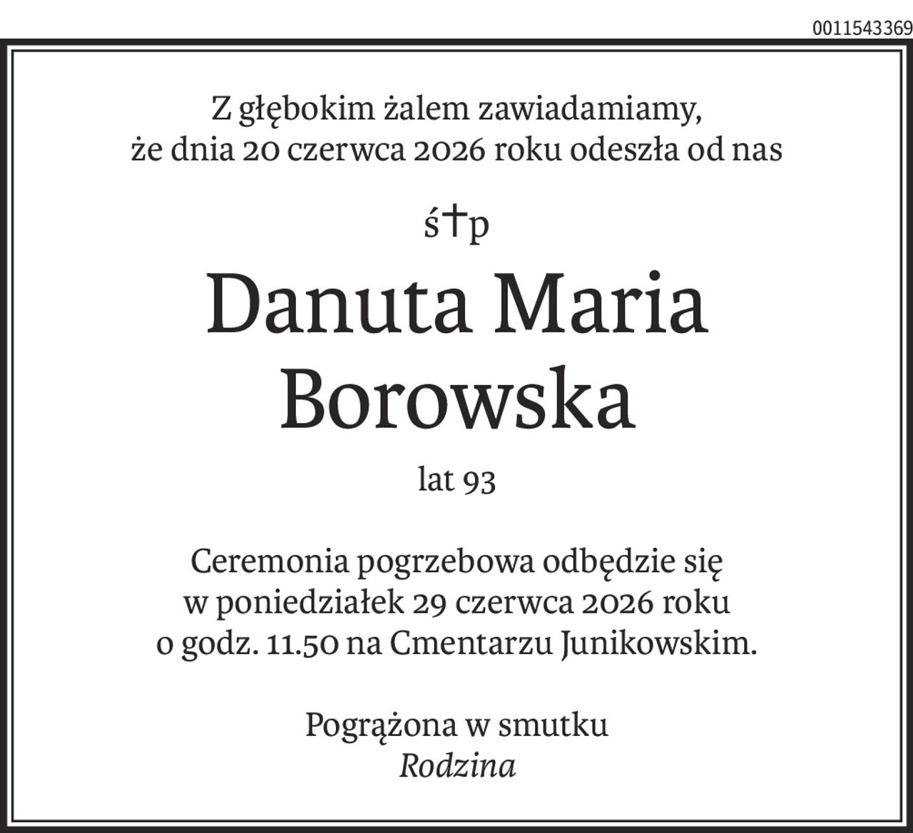 Z głębokim żalem zawiadamiamy,
że dnia 20 czerwca 2026 roku odeszła od nas
ś+p
Danuta Maria Borowska
lat 93
Ceremonia pogrzebowa odbędzie się
w poniedziałek 29 czerwca 2026 roku
o godz. 11.50 na Cmentarzu Junikowskim.
Pogrążona w smutku
Rodzina