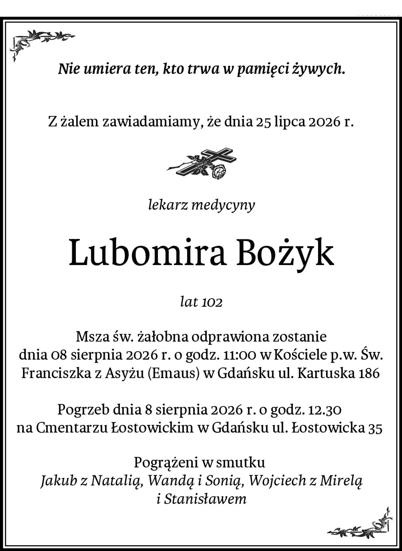 Nie umiera ten, kto trwa w pamięci żywych.

Z żalem zawiadamiamy, że dnia 25 lipca 2026 r.
lekarz medycyny
Lubomira Bożyk
lat 102
Msza św. żałobna odprawiona zostanie
dnia 08 sierpnia 2026 r. o godz. 11:00 w Kościele p.w. Św. Franciszka z Asyżu (Emaus) w Gdańsku ul. Kartuska 186

Pogrzeb dnia 8 sierpnia 2026 r. o godz. 12.30 
na Cmentarzu Łostowickim w Gdańsku ul. Łostowicka 35 
Pogrążeni w smutku 
Jakub z Natalią, Wandą i Sonią, Wojciech z Mirelą i Stanisławem
