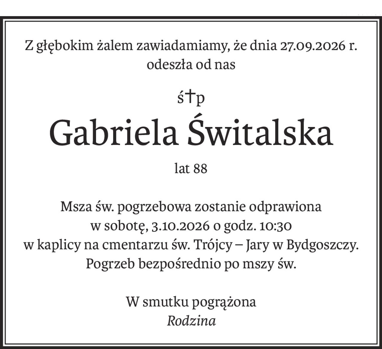 Z głębokim żalem zawiadamiamy, że dnia 27.09.2026 r. odeszła od nas
ś+p
Gabriela Świtalska
lat 88
Msza św. pogrzebowa zostanie odprawiona
w sobotę, 3.10.2026 o godz. 10:30
w kaplicy na cmentarzu św. Trójcy – Jary w Bydgoszczy. Pogrzeb bezpośrednio po mszy św.
W smutku pogrążona
Rodzina