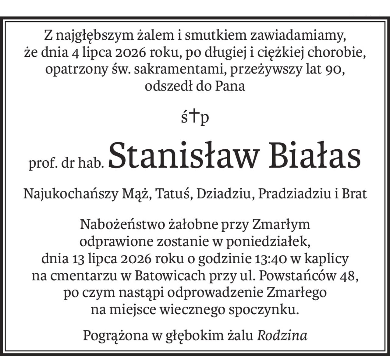 Z najgłębszym żalem i smutkiem zawiadamiamy,
że dnia 4 lipca 2026 roku, po długiej i ciężkiej chorobie,
opatrzony św. sakramentami, przeżywszy lat 90,
odszedł do Pana
ś+p
prof. dr hab.Stanisław Białas
Najukochańszy Mąż, Tatuś, Dziadziu, Pradziadziu i Brat
Nabożeństwo żałobne przy Zmarłym
odprawione zostanie w poniedziałek,
dnia 13 lipca 2026 roku o godzinie 13:40 w kaplicy
na cmentarzu w Batowicach przy ul. Powstańców 48,
po czym nastąpi odprowadzenie Zmarłego
na miejsce wiecznego spoczynku.
Pogrążona w głębokim żaluRodzina