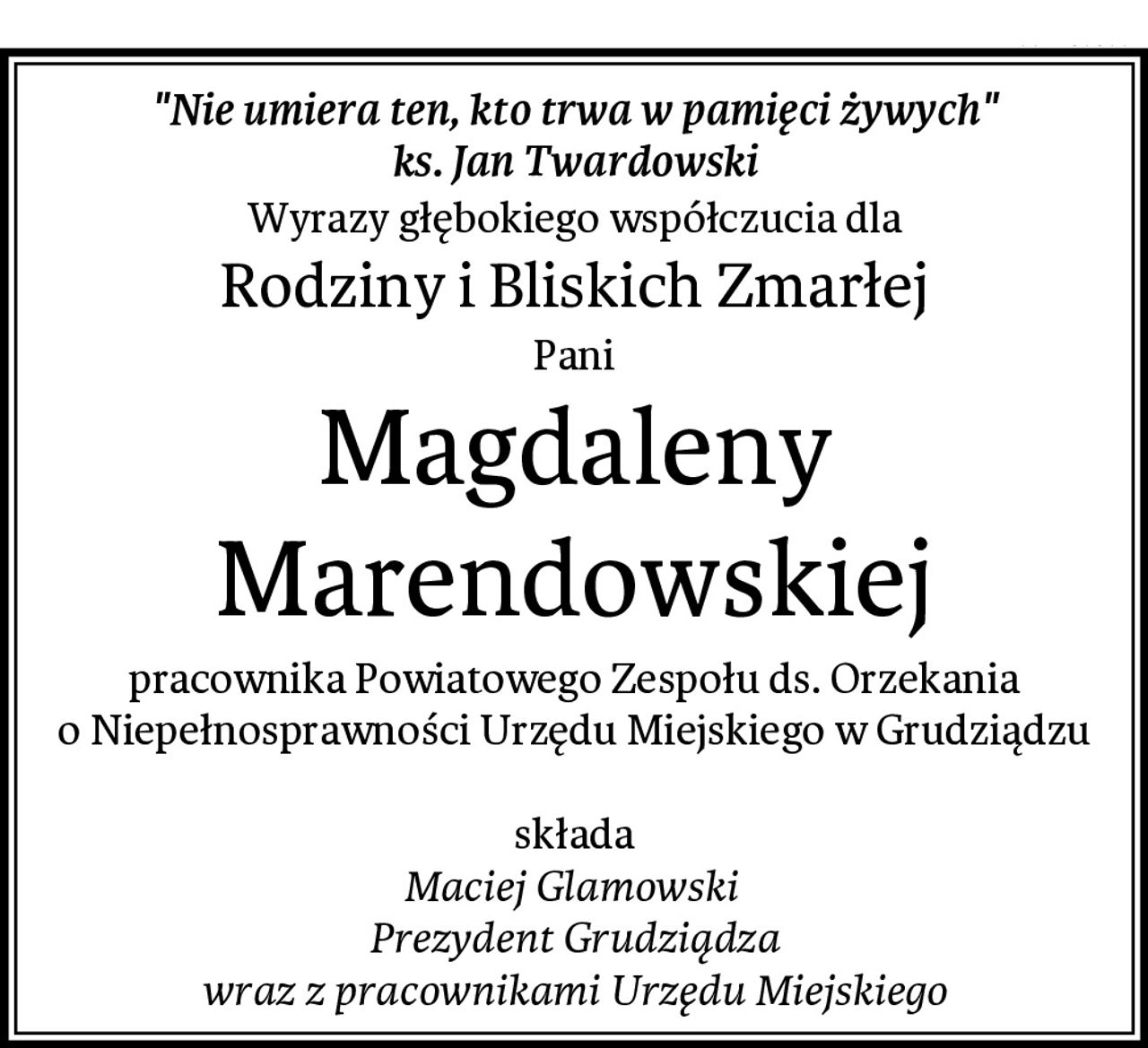 "Nie umiera ten, kto trwa w pamięci żywych"
ks. Jan Twardowski
Wyrazy głębokiego współczucia dla
Rodziny i Bliskich Zmarłej
Pani
Magdaleny Marendowskiej
pracownika Powiatowego Zespołu ds. Orzekania
o Niepełnosprawności Urzędu Miejskiego w Grudziądzu

składa
Maciej Glamowski 
Prezydent Grudziądza
wraz z pracownikami Urzędu Miejskiego