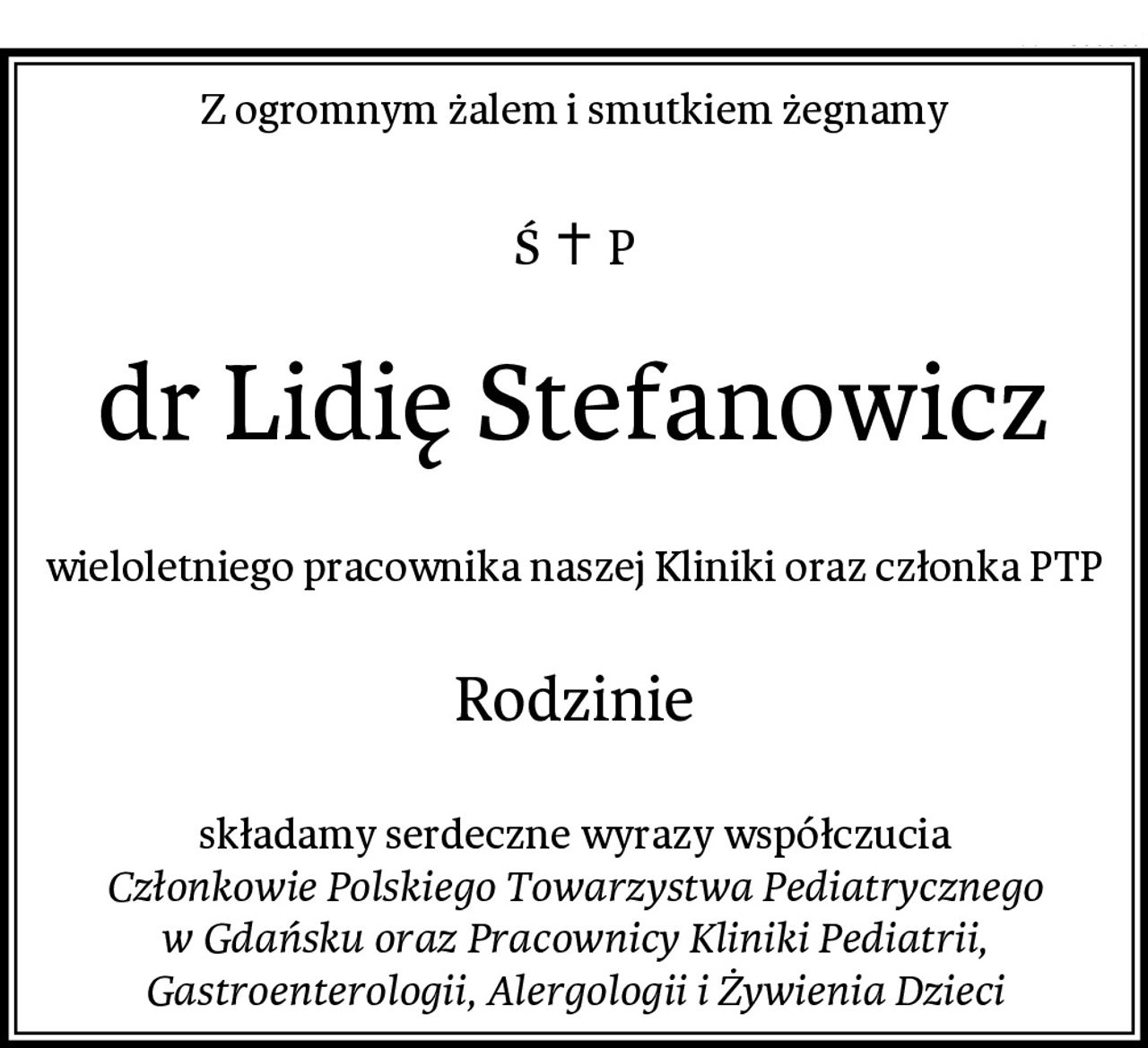 Z ogromnym żalem i smutkiem żegnamy
dr Lidię Stefanowicz
wieloletniego pracownika naszej Kliniki oraz członka PTP
Rodzinie
składamy serdeczne wyrazy współczucia
Członkowie Polskiego Towarzystwa Pediatrycznego w Gdańsku oraz Pracownicy Kliniki Pediatrii, Gastroenterologii, Alergologii i Żywienia Dzieci