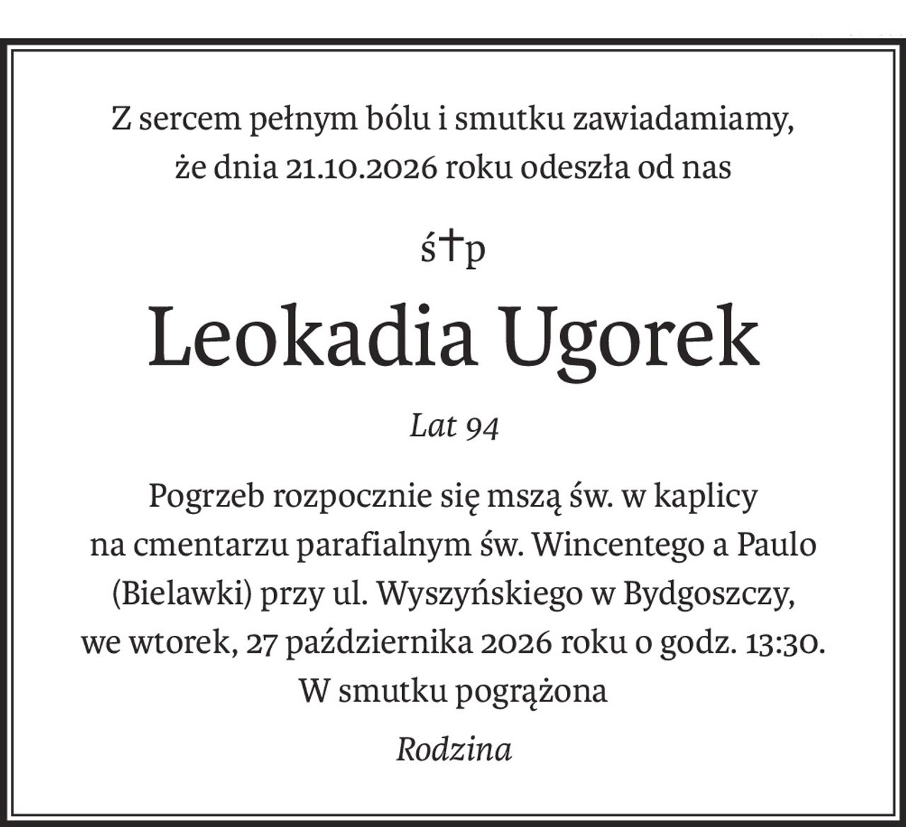 Z sercem pełnym bólu i smutku zawiadamiamy,
że dnia 21.10.2026 roku odeszła od nas
ś+p
Leokadia Ugorek
Lat 94
Pogrzeb rozpocznie się mszą św. w kaplicy
na cmentarzu parafialnym św. Wincentego a Paulo (Bielawki) przy ul. Wyszyńskiego w Bydgoszczy,
we wtorek, 27 października 2026 roku o godz. 13:30.
W smutku pogrążona
Rodzina