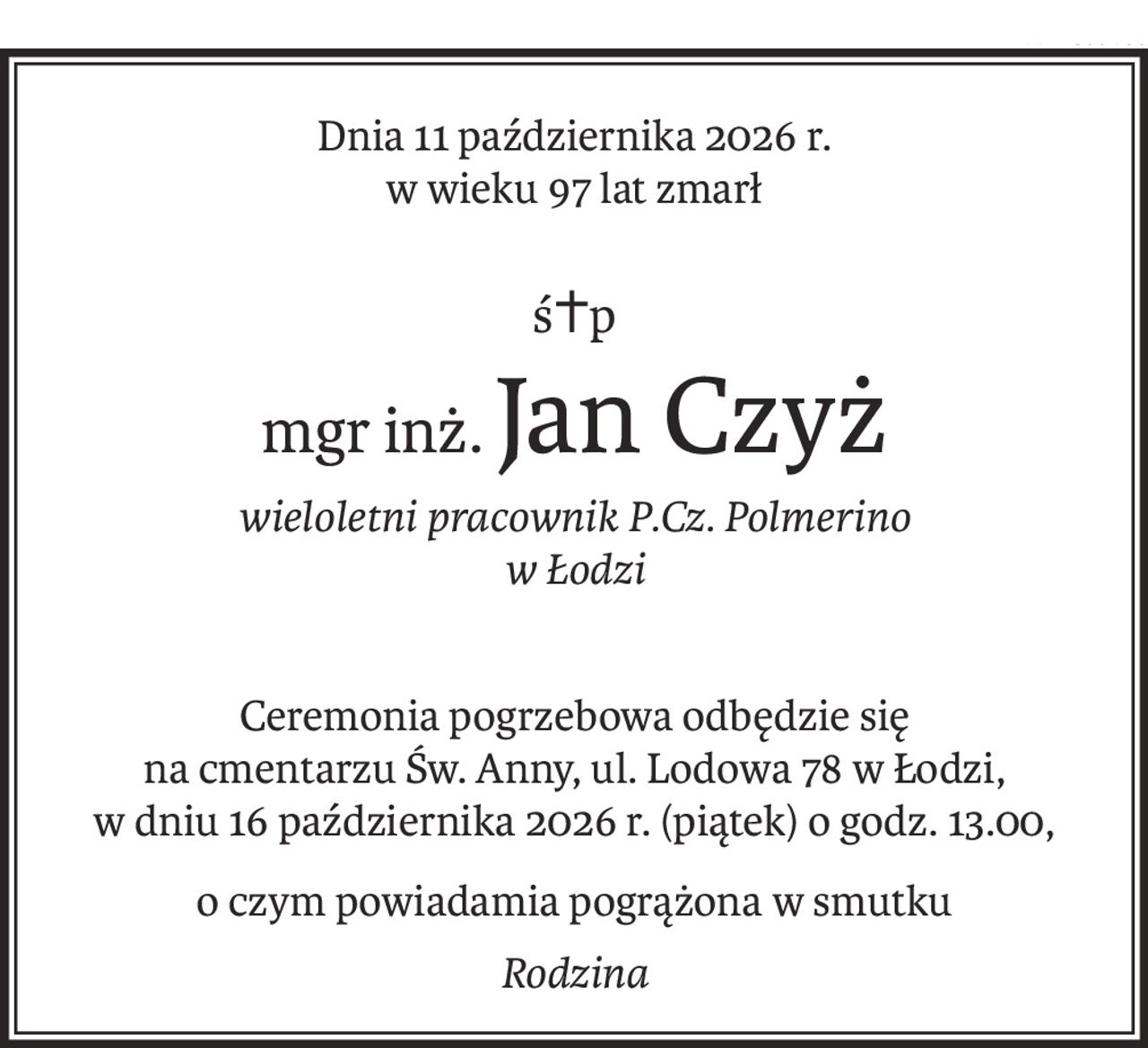 Dnia 11 października 2026 r. 
w wieku 97 lat zmarł
ś+p
mgr inż.Jan Czyż
wieloletni pracownik P.Cz. Polmerino 
w Łodzi
Ceremonia pogrzebowa odbędzie się 
na cmentarzu Św. Anny, ul. Lodowa 78 w Łodzi,
w dniu 16 października 2026 r. (piątek) o godz. 13.00,
o czym powiadamia pogrążona w smutku
Rodzina