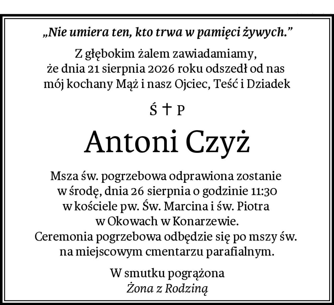 „Nie umiera ten, kto trwa w pamięci żywych.”
Z głębokim żalem zawiadamiamy, 
że dnia 21 sierpnia 2026 roku odszedł od nas 
mój kochany Mąż i nasz Ojciec, Teść i Dziadek
Antoni Czyż
Msza św. pogrzebowa odprawiona zostanie 
w środę, dnia 26 sierpnia o godzinie 11:30
w kościele pw. Św. Marcina i św. Piotra 
w Okowach w Konarzewie.
Ceremonia pogrzebowa odbędzie się po mszy św. 
na miejscowym cmentarzu parafialnym.
W smutku pogrążona
Żona z Rodziną