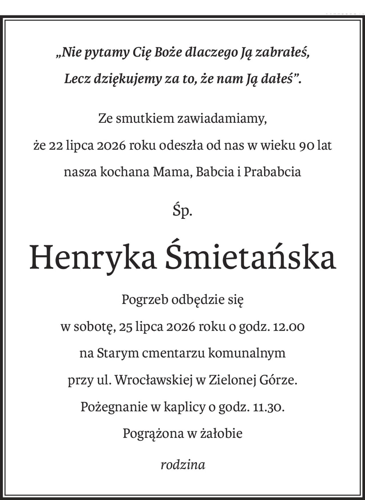 „Nie pytamy Cię Boże dlaczego Ją zabrałeś,
Lecz dziękujemy za to, że nam Ją dałeś”.
Ze smutkiem zawiadamiamy,
że 22 lipca 2026 roku odeszła od nas w wieku 90 lat
nasza kochana Mama, Babcia i Prababcia
Śp.
Henryka Śmietańska
Pogrzeb odbędzie się
w sobotę, 25 lipca 2026 roku o godz. 12.00
na Starym cmentarzu komunalnym
przy ul. Wrocławskiej w Zielonej Górze.
Pożegnanie w kaplicy o godz. 11.30.
Pogrążona w żałobie
rodzina