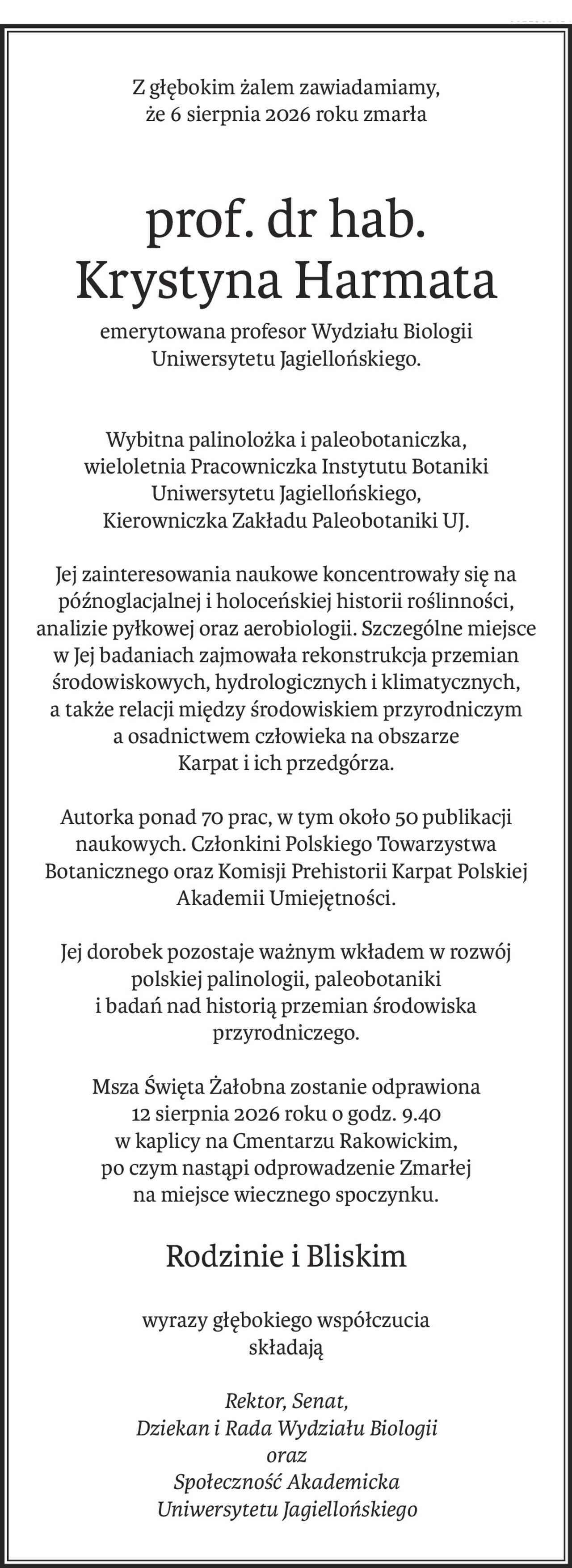 Z głębokim żalem zawiadamiamy,
że 6 sierpnia 2026 roku zmarła
prof. dr hab. 
Krystyna Harmata
emerytowana profesor Wydziału Biologii
Uniwersytetu Jagiellońskiego.
Wybitna palinolożka i paleobotaniczka, 
wieloletnia Pracowniczka Instytutu Botaniki Uniwersytetu Jagiellońskiego, 
Kierowniczka Zakładu Paleobotaniki UJ.
Jej zainteresowania naukowe koncentrowały się na późnoglacjalnej i holoceńskiej historii roślinności, analizie pyłkowej oraz aerobiologii. Szczególne miejsce w Jej badaniach zajmowała rekonstrukcja przemian środowiskowych, hydrologicznych i klimatycznych,
a także relacji między środowiskiem przyrodniczym 
a osadnictwem człowieka na obszarze 
Karpat i ich przedgórza.
Autorka ponad 70 prac, w tym około 50 publikacji naukowych. Członkini Polskiego Towarzystwa Botanicznego oraz Komisji Prehistorii Karpat Polskiej Akademii Umiejętności.
Jej dorobek pozostaje ważnym wkładem w rozwój polskiej palinologii, paleobotaniki
i badań nad historią przemian środowiska przyrodniczego.
Msza Święta Żałobna zostanie odprawiona 
12 sierpnia 2026 roku o godz. 9.40
w kaplicy na Cmentarzu Rakowickim, 
po czym nastąpi odprowadzenie Zmarłej
na miejsce wiecznego spoczynku.
Rodzinie i Bliskim
wyrazy głębokiego współczucia 
składają
Rektor, Senat,
Dziekan i Rada Wydziału Biologii
oraz
Społeczność Akademicka
Uniwersytetu Jagiellońskiego