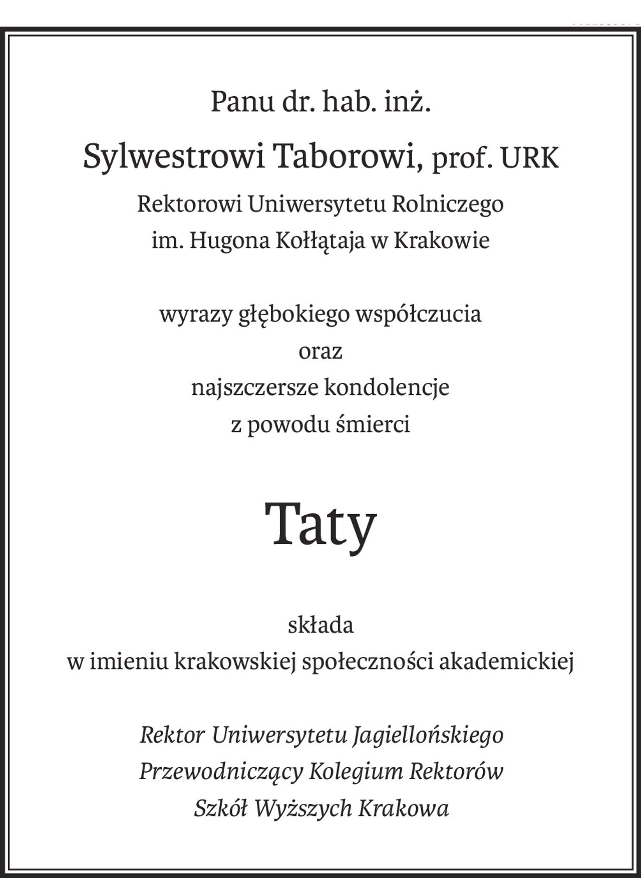 Panu dr. hab. inż.
Sylwestrowi Taborowi,prof. URK
Rektorowi Uniwersytetu Rolniczego
im. Hugona Kołłątaja w Krakowie
wyrazy głębokiego współczucia
oraz
najszczersze kondolencje
z powodu śmierci
Taty
składa
w imieniu krakowskiej społeczności akademickiej
Rektor Uniwersytetu Jagiellońskiego
Przewodniczący Kolegium Rektorów
Szkół Wyższych Krakowa