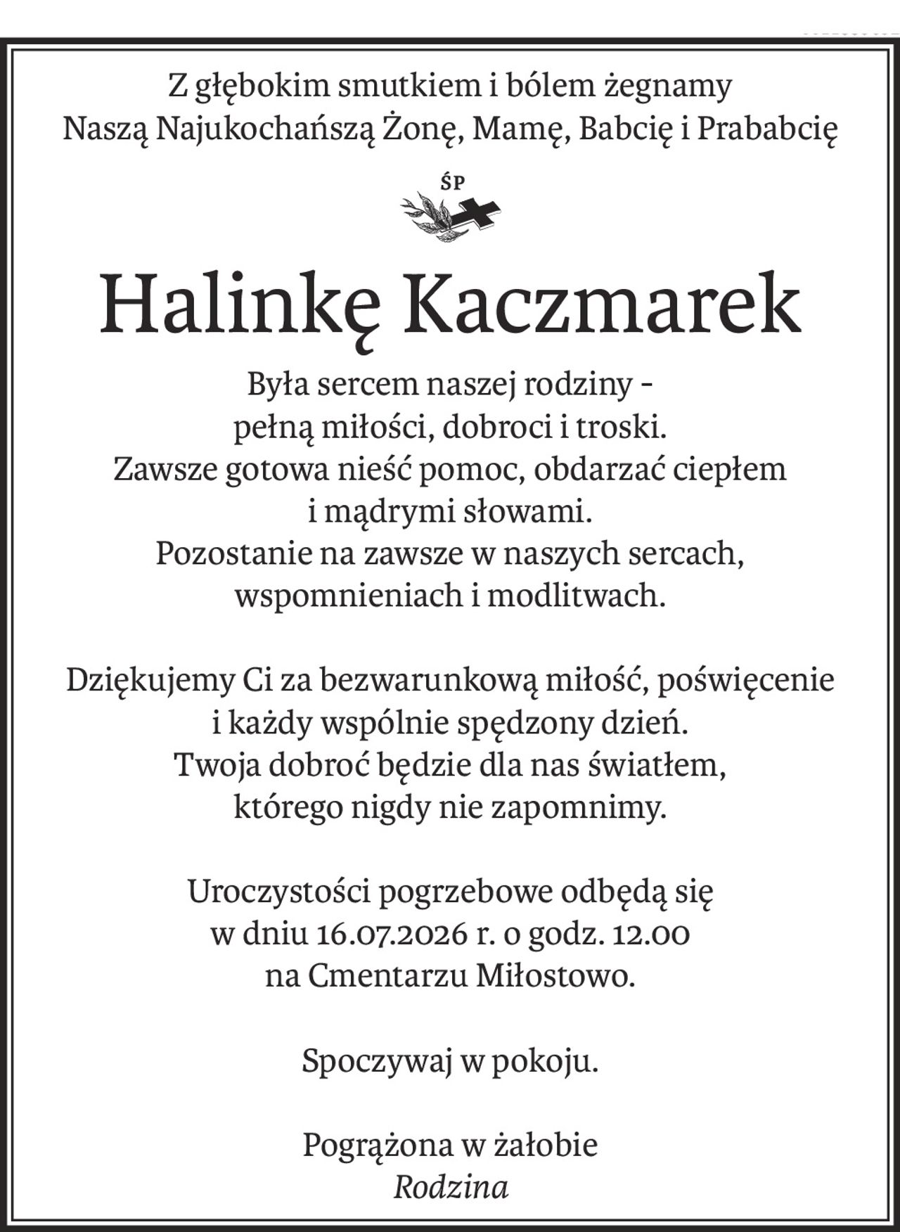 Z głębokim smutkiem i bólem żegnamy
Naszą Najukochańszą Żonę, Mamę, Babcię i Prababcię

Halinkę Kaczmarek
Była sercem naszej rodziny -
pełną miłości, dobroci i troski.
Zawsze gotowa nieść pomoc, obdarzać ciepłem 
i mądrymi słowami.
Pozostanie na zawsze w naszych sercach, 
wspomnieniach i modlitwach.
Dziękujemy Ci za bezwarunkową miłość, poświęcenie 
i każdy wspólnie spędzony dzień.
Twoja dobroć będzie dla nas światłem, 
którego nigdy nie zapomnimy.
Uroczystości pogrzebowe odbędą się
w dniu 16.07.2026 r. o godz. 12.00
na Cmentarzu Miłostowo.
Spoczywaj w pokoju.
Pogrążona w żałobie
Rodzina