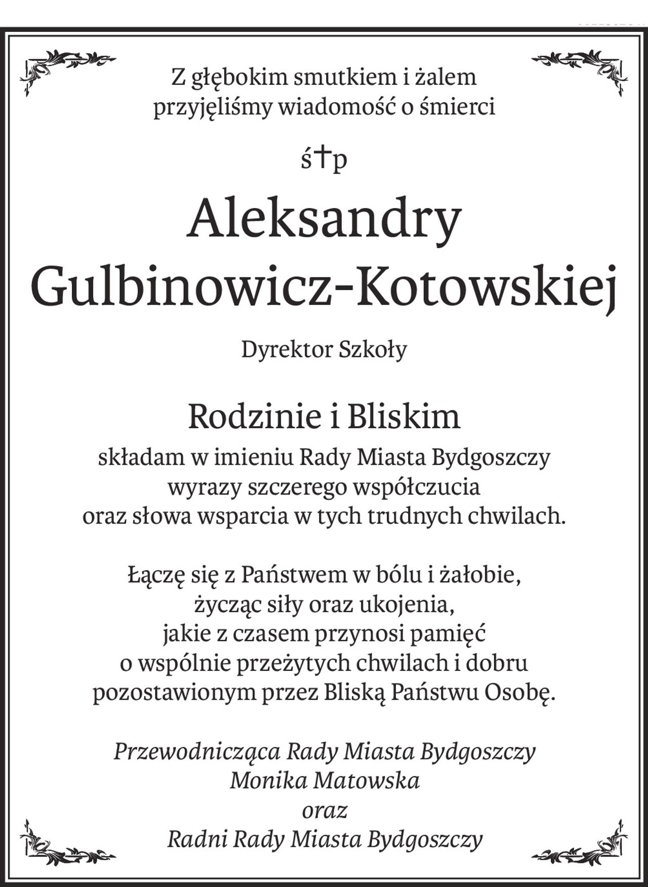 Z głębokim smutkiem i żalem
przyjęliśmy wiadomość o śmierci
ś+p
Aleksandry 
Gulbinowicz-Kotowskiej
Dyrektor Szkoły
Rodzinie i Bliskim
składam w imieniu Rady Miasta Bydgoszczy wyrazy szczerego współczucia
oraz słowa wsparcia w tych trudnych chwilach.
Łączę się z Państwem w bólu i żałobie,
życząc siły oraz ukojenia,
jakie z czasem przynosi pamięć
o wspólnie przeżytych chwilach i dobru 
pozostawionym przez Bliską Państwu Osobę.
Przewodnicząca Rady Miasta Bydgoszczy
Monika Matowska
oraz
Radni Rady Miasta Bydgoszczy