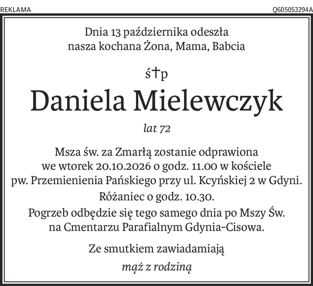 Dnia 13 października odeszła 
nasza kochana Żona, Mama, Babcia
ś+p
Daniela Mielewczyk
lat 72
Msza św. za Zmarłą zostanie odprawiona 
we wtorek 20.10.2026 o godz. 11.00 w kościele pw. Przemienienia Pańskiego przy ul. Kcyńskiej 2 w Gdyni.
Różaniec o godz. 10.30.
Pogrzeb odbędzie się tego samego dnia po Mszy Św. 
na Cmentarzu Parafialnym Gdynia-Cisowa.
Ze smutkiem zawiadamiają
mąż z rodziną