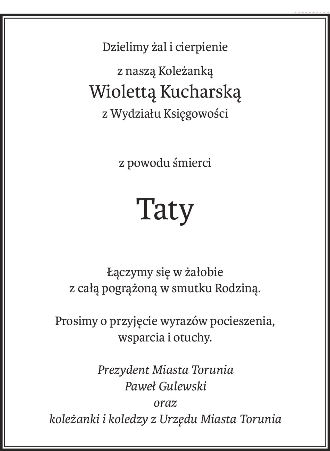 Dzielimy żal i cierpienie
z naszą Koleżanką
Wiolettą Kucharską
z Wydziału Księgowości
z powodu śmierci
Taty
Łączymy się w żałobie
z całą pogrążoną w smutku Rodziną.
Prosimy o przyjęcie wyrazów pocieszenia,
wsparcia i otuchy.
Prezydent Miasta Torunia
Paweł Gulewski
oraz
koleżanki i koledzy z Urzędu Miasta Torunia