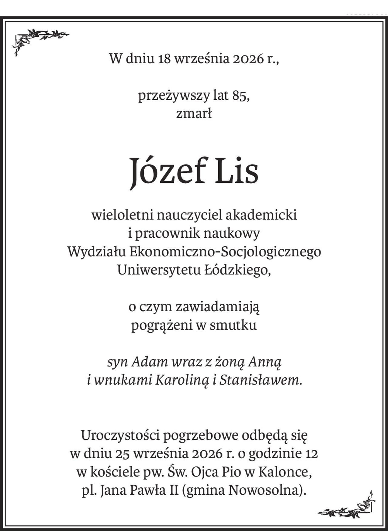 W dniu 18 września 2026 r.,
przeżywszy lat 85,
zmarł
Józef Lis
wieloletni nauczyciel akademicki 
i pracownik naukowy 
Wydziału Ekonomiczno-Socjologicznego 
Uniwersytetu Łódzkiego,
o czym zawiadamiają
pogrążeni w smutku
syn Adam wraz z żoną Anną 
i wnukami Karoliną i Stanisławem.
Uroczystości pogrzebowe odbędą się 
w dniu 25 września 2026 r. o godzinie 12 
w kościele pw. Św. Ojca Pio w Kalonce, 
pl. Jana Pawła II (gmina Nowosolna).