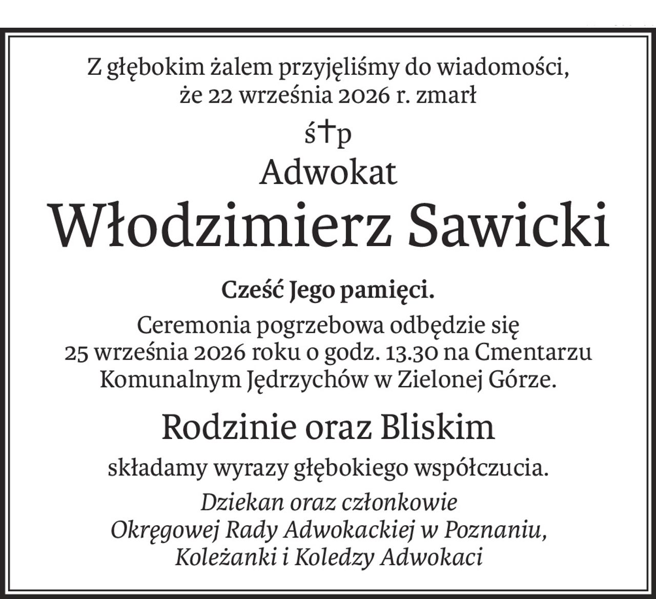 Z głębokim żalem przyjęliśmy do wiadomości,
że 22 września 2026 r. zmarł
ś+p
Adwokat
Włodzimierz Sawicki
Cześć Jego pamięci.
Ceremonia pogrzebowa odbędzie się
25 września 2026 roku o godz. 13.30 na Cmentarzu Komunalnym Jędrzychów w Zielonej Górze.
Rodzinie oraz Bliskim
składamy wyrazy głębokiego współczucia.
Dziekan oraz członkowie
Okręgowej Rady Adwokackiej w Poznaniu,
Koleżanki i Koledzy Adwokaci