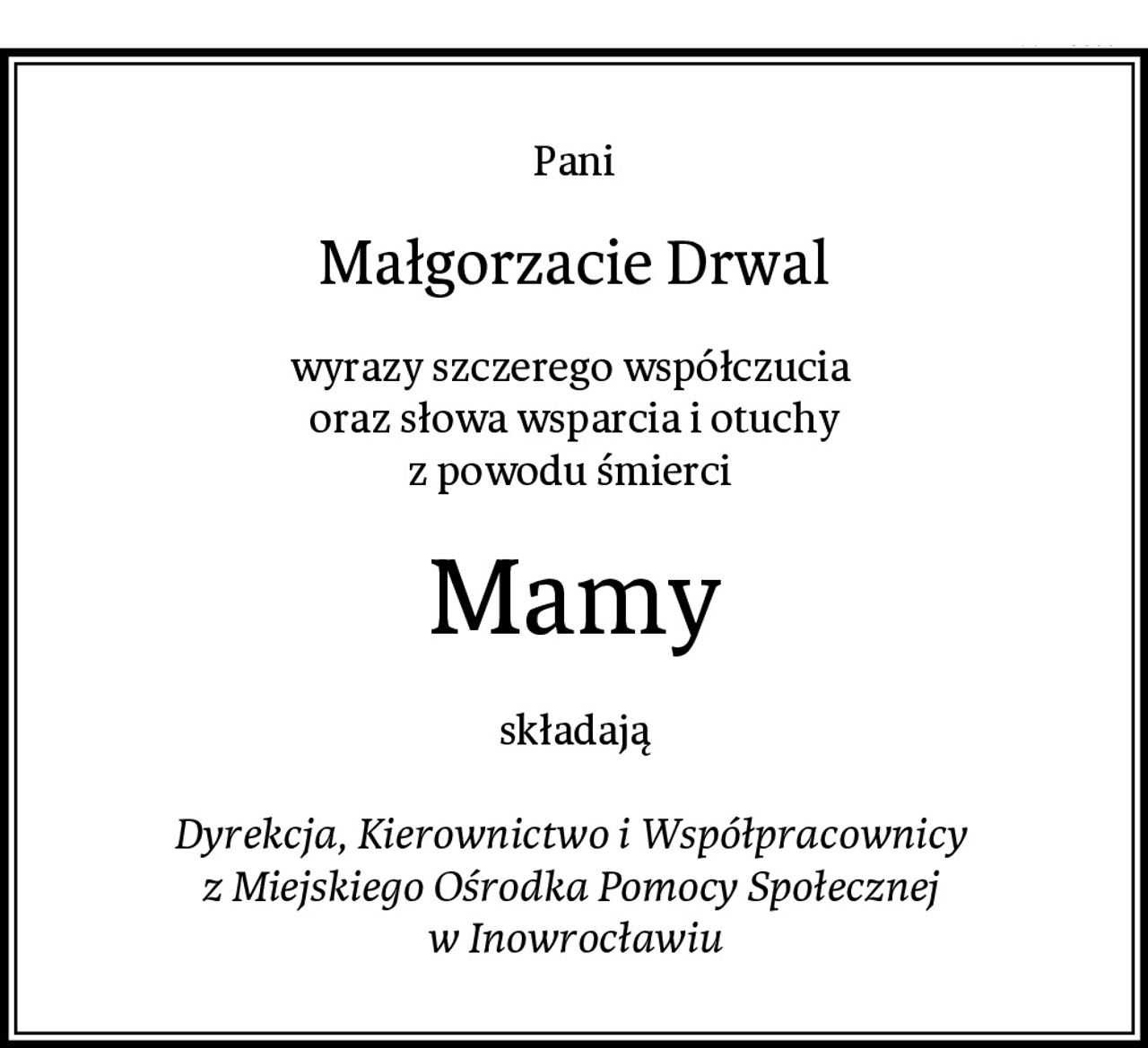 Pani
Małgorzacie Drwal
wyrazy szczerego współczucia 
oraz słowa wsparcia i otuchy
z powodu śmierci 
Mamy
składają

Dyrekcja, Kierownictwo i Współpracownicy 
z Miejskiego Ośrodka Pomocy Społecznej 
w Inowrocławiu