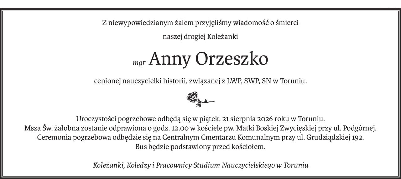 Z niewypowiedzianym żalem przyjęliśmy wiadomość o śmierci
naszej drogiej Koleżanki
mgrAnny Orzeszko
cenionej nauczycielki historii, związanej z LWP, SWP, SN w Toruniu.

Uroczystości pogrzebowe odbędą się w piątek, 21 sierpnia 2026 roku w Toruniu.
Msza Św. żałobna zostanie odprawiona o godz. 12.00 w kościele pw. Matki Boskiej Zwycięskiej przy ul. Podgórnej. Ceremonia pogrzebowa odbędzie się na Centralnym Cmentarzu Komunalnym przy ul. Grudziądzkiej 192.
Bus będzie podstawiony przed kościołem.
Koleżanki, Koledzy i Pracownicy Studium Nauczycielskiego w Toruniu
