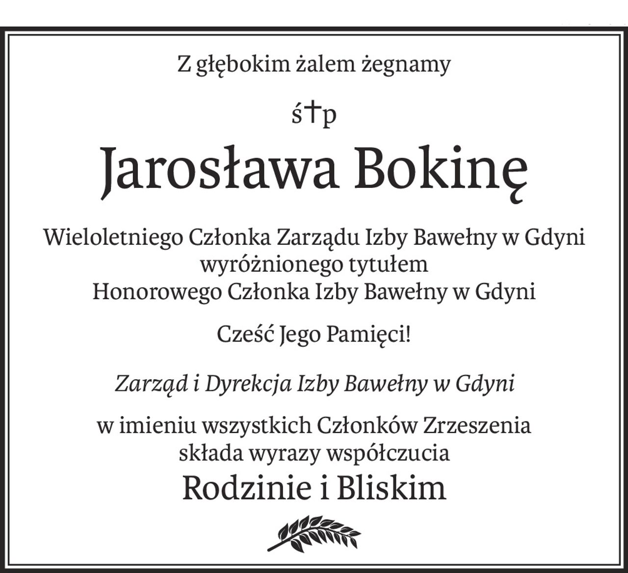 Z głębokim żalem żegnamy
ś+p
Jarosława Bokinę
Wieloletniego Członka Zarządu Izby Bawełny w Gdyni wyróżnionego tytułem
Honorowego Członka Izby Bawełny w Gdyni
Cześć Jego Pamięci!
Zarząd i Dyrekcja Izby Bawełny w Gdyni
w imieniu wszystkich Członków Zrzeszenia
składa wyrazy współczucia
Rodzinie i Bliskim
