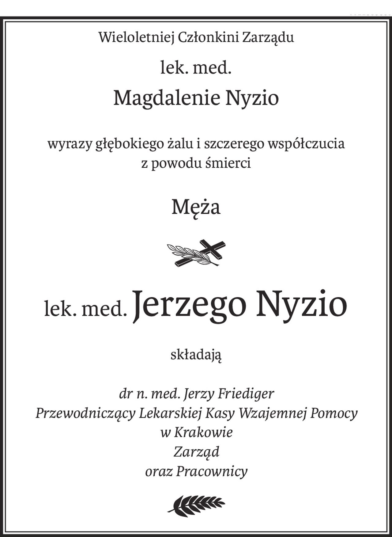 Wieloletniej Członkini Zarządu
lek. med.
Magdalenie Nyzio
wyrazy głębokiego żalu i szczerego współczucia
z powodu śmierci
Męża
ś+p
lek. med.Jerzego Nyzio
składają
dr n. med. Jerzy Friediger
Przewodniczący Lekarskiej Kasy Wzajemnej Pomocy
w Krakowie
Zarząd
oraz Pracownicy