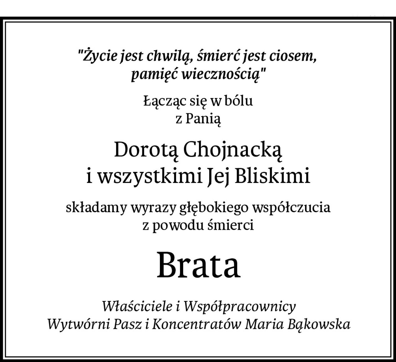 "Życie jest chwilą, śmierć jest ciosem, 
pamięć wiecznością"
Łącząc się w bólu
z Panią
Dorotą Chojnacką
i wszystkimi Jej Bliskimi
składamy wyrazy głębokiego współczucia
z powodu śmierci
Brata
Właściciele i Współpracownicy
Wytwórni Pasz i Koncentratów Maria Bąkowska