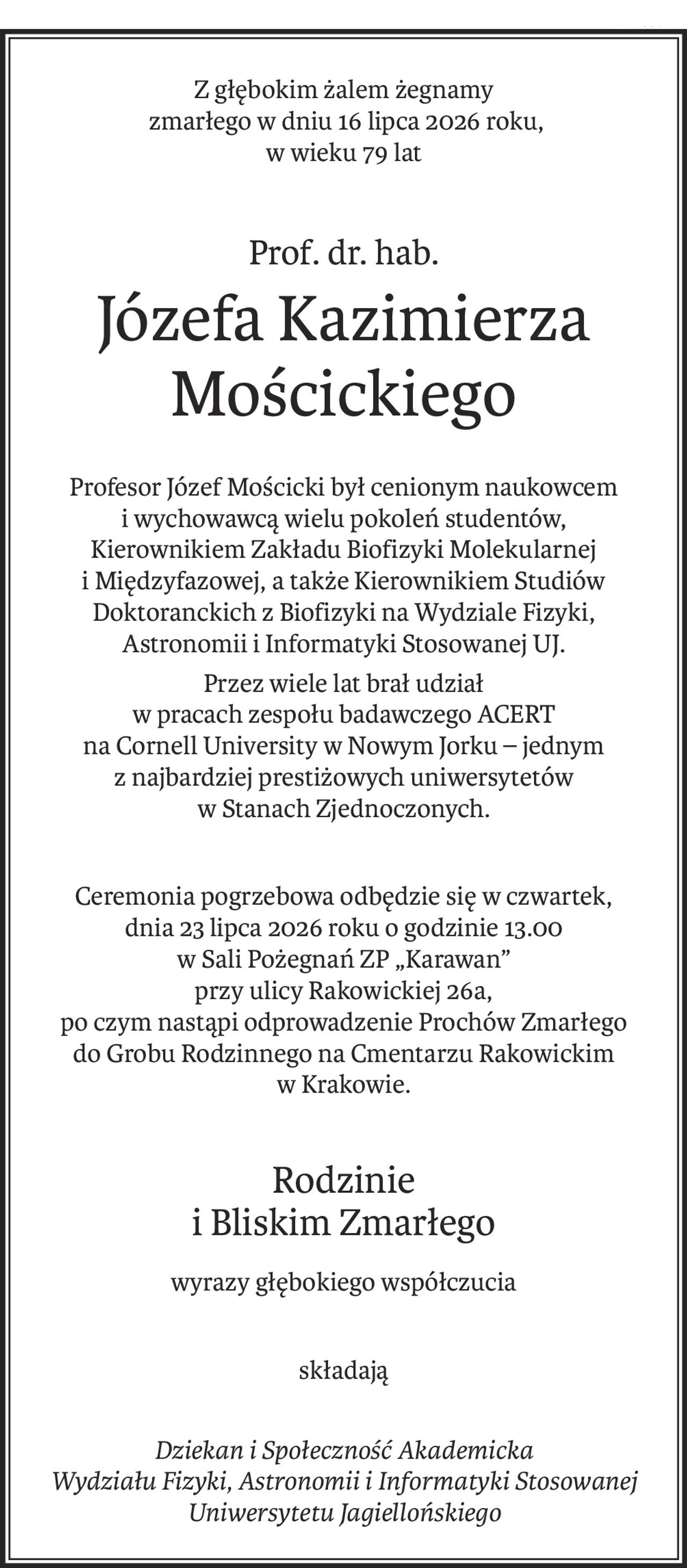 Z głębokim żalem żegnamy
 zmarłego w dniu 16 lipca 2026 roku, 
w wieku 79 lat
Prof. dr. hab.
Józefa Kazimierza Mościckiego
Profesor Józef Mościcki był cenionym naukowcem i wychowawcą wielu pokoleń studentów,
Kierownikiem Zakładu Biofizyki Molekularnej i Międzyfazowej, a także Kierownikiem Studiów Doktoranckich z Biofizyki na Wydziale Fizyki, Astronomii i Informatyki Stosowanej UJ.
Przez wiele lat brał udział 
w pracach zespołu badawczego ACERT
na Cornell University w Nowym Jorku – jednym z najbardziej prestiżowych uniwersytetów
w Stanach Zjednoczonych.
Ceremonia pogrzebowa odbędzie się w czwartek, 
dnia 23 lipca 2026 roku o godzinie 13.00
w Sali Pożegnań ZP „Karawan” 
przy ulicy Rakowickiej 26a,
po czym nastąpi odprowadzenie Prochów Zmarłego
do Grobu Rodzinnego na Cmentarzu Rakowickim w Krakowie.
Rodzinie 
i Bliskim Zmarłego
wyrazy głębokiego współczucia
składają
Dziekan i Społeczność Akademicka 
Wydziału Fizyki, Astronomii i Informatyki Stosowanej 
Uniwersytetu Jagiellońskiego