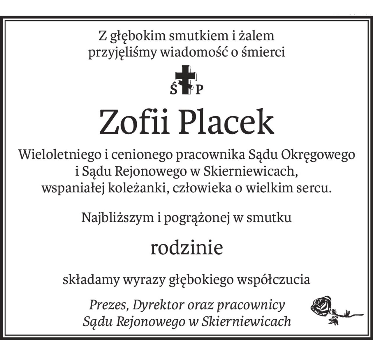 Z głębokim smutkiem i żalem
przyjęliśmy wiadomość o śmierci

ś+p
Zofii Placek
Wieloletniego i cenionego pracownika Sądu Okręgowego
i Sądu Rejonowego w Skierniewicach,
wspaniałej koleżanki, człowieka o wielkim sercu.
Najbliższym i pogrążonej w smutku
rodzinie
składamy wyrazy głębokiego współczucia
Prezes, Dyrektor oraz pracownicy
Sądu Rejonowego w Skierniewicach