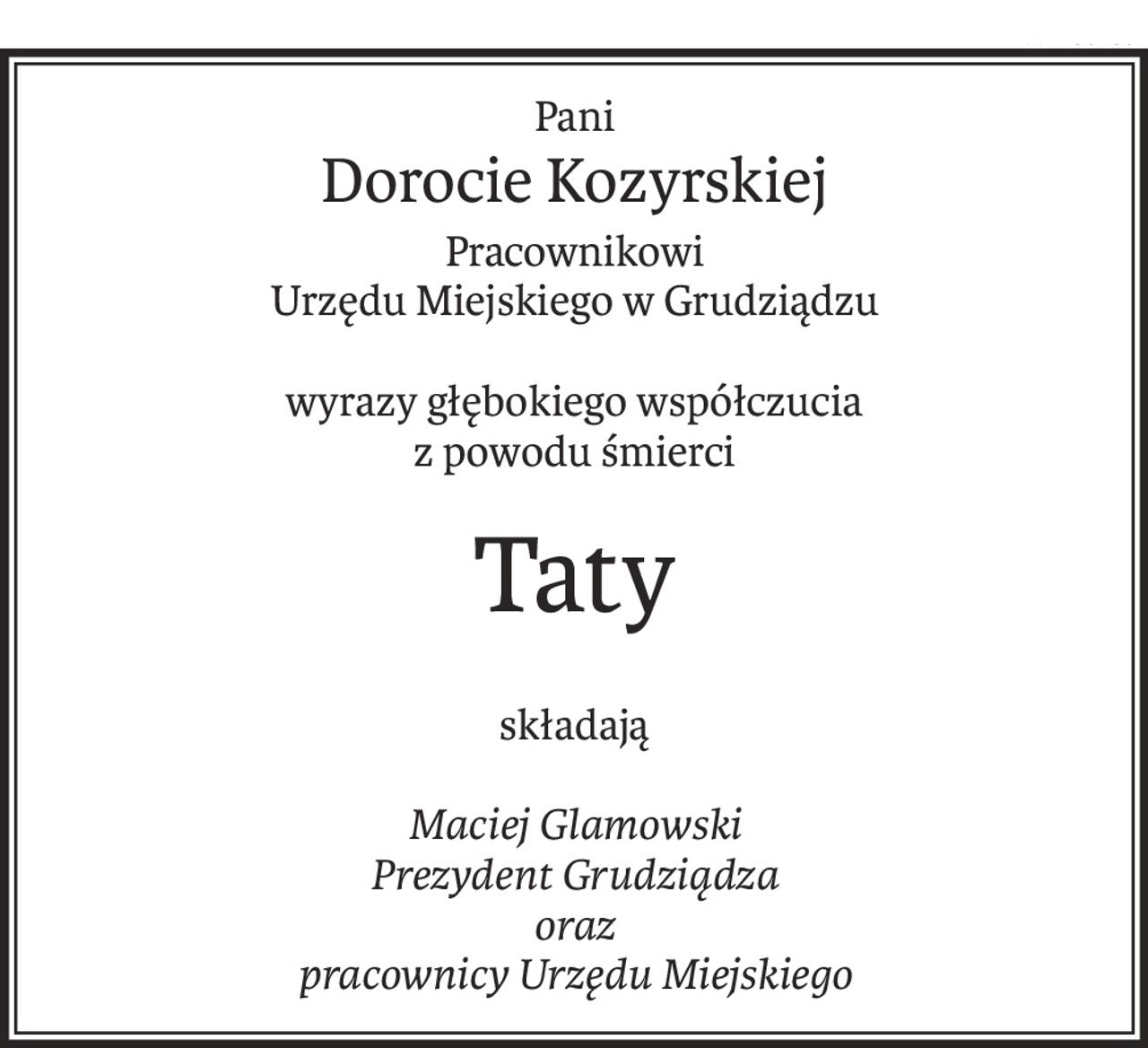 Pani
Dorocie Kozyrskiej
Pracownikowi
Urzędu Miejskiego w Grudziądzu
wyrazy głębokiego współczucia
z powodu śmierci
Taty
składają
Maciej Glamowski
Prezydent Grudziądza
oraz
pracownicy Urzędu Miejskiego