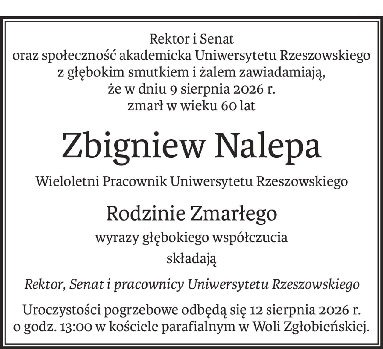 Rektor i Senat
oraz społeczność akademicka Uniwersytetu Rzeszowskiego
z głębokim smutkiem i żalem zawiadamiają, 
że w dniu 9 sierpnia 2026 r.
zmarł w wieku 60 lat
Zbigniew Nalepa
Wieloletni Pracownik Uniwersytetu Rzeszowskiego
Rodzinie Zmarłego
wyrazy głębokiego współczucia
składają
Rektor, Senat i pracownicy Uniwersytetu Rzeszowskiego
Uroczystości pogrzebowe odbędą się 12 sierpnia 2026 r. 
o godz. 13:00 w kościele parafialnym w Woli Zgłobieńskiej.