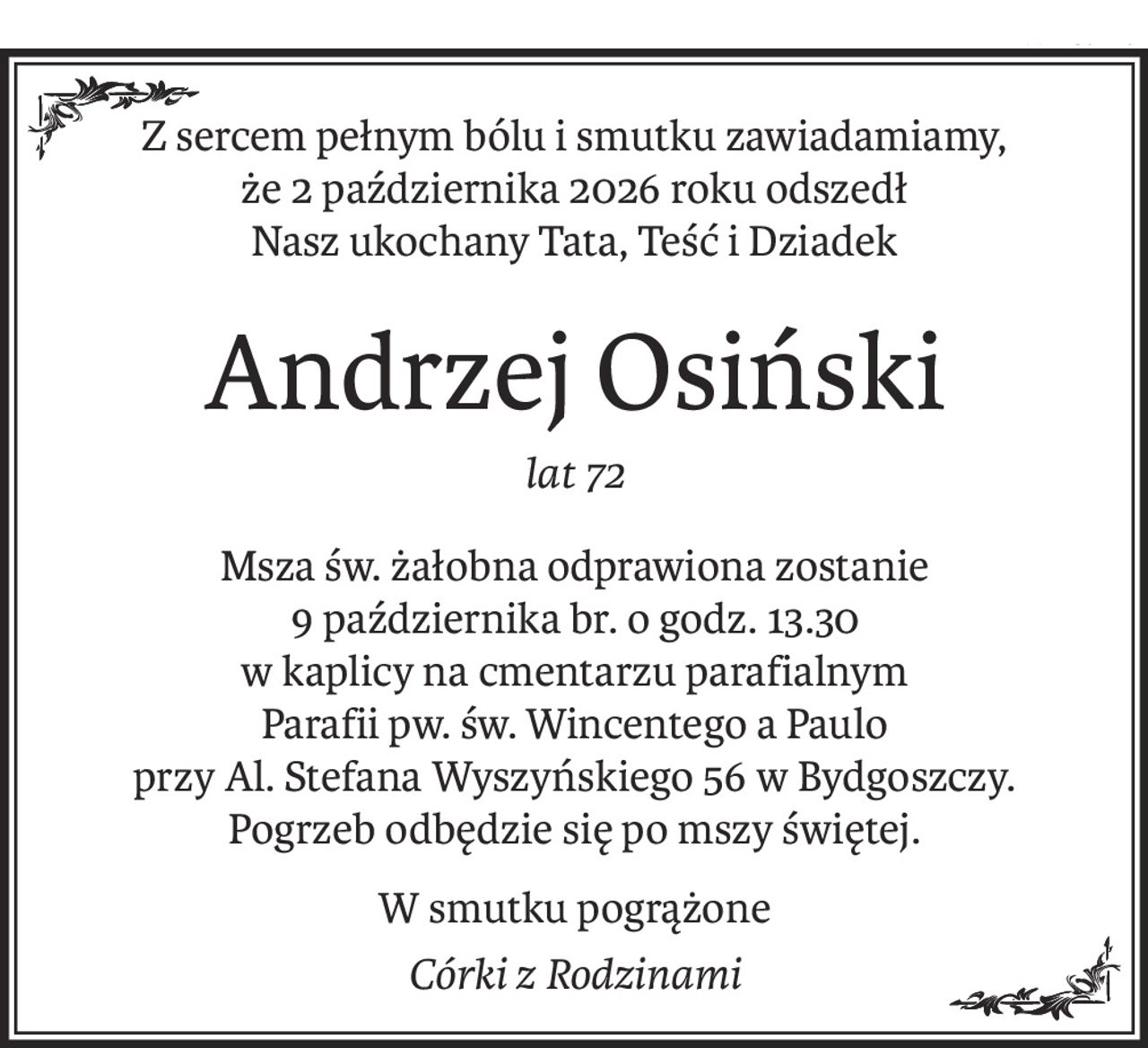 Z sercem pełnym bólu i smutku zawiadamiamy, że 2 października 2026 roku odszedł 
Nasz ukochany Tata, Teść i Dziadek
Andrzej Osiński
lat 72
Msza św. żałobna odprawiona zostanie 
9 października br. o godz. 13.30 
w kaplicy na cmentarzu parafialnym 
Parafii pw. św. Wincentego a Paulo 
przy Al. Stefana Wyszyńskiego 56 w Bydgoszczy.
Pogrzeb odbędzie się po mszy świętej.
W smutku pogrążone
Córki z Rodzinami