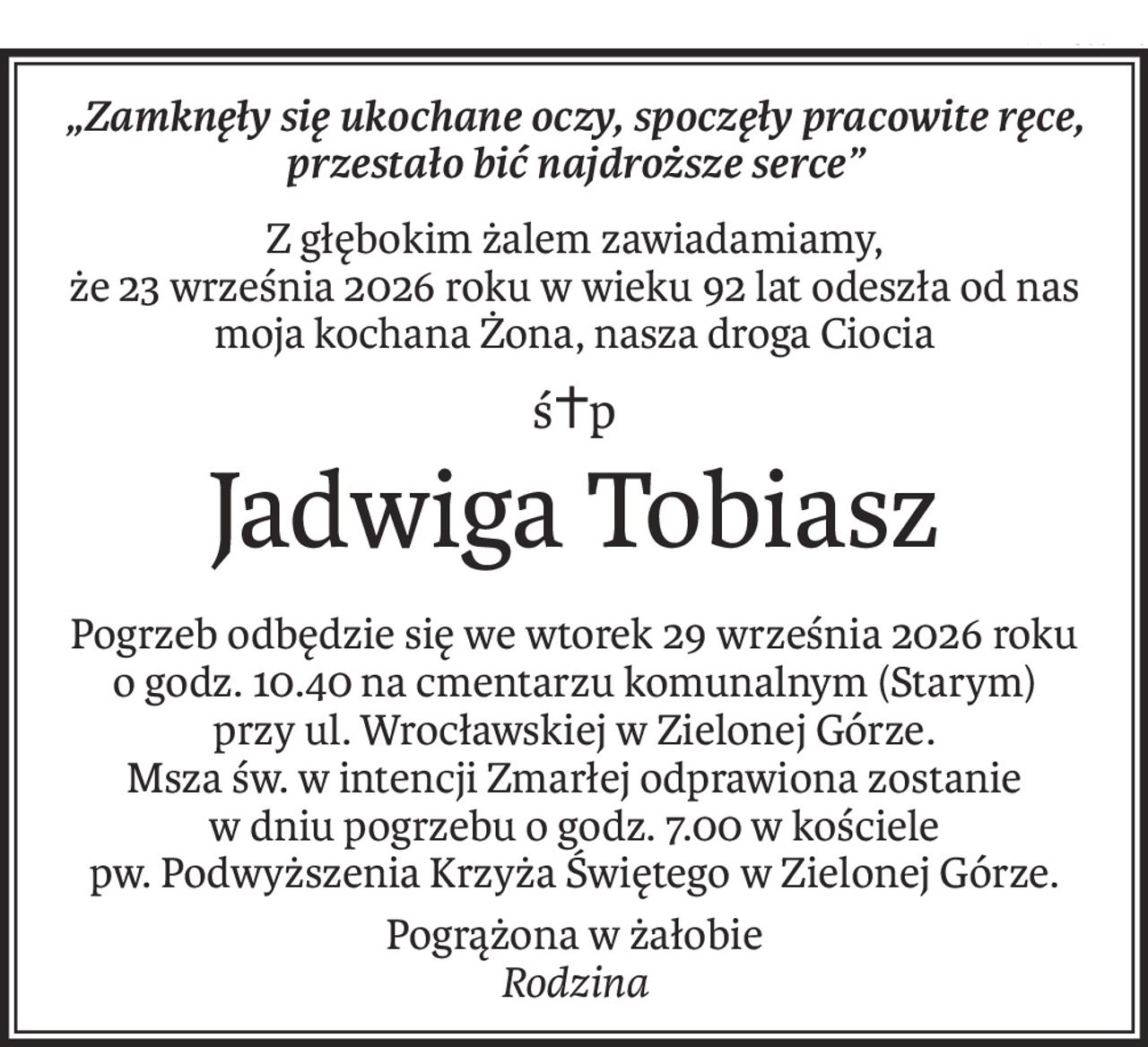 „Zamknęły się ukochane oczy, spoczęły pracowite ręce, przestało bić najdroższe serce”
Z głębokim żalem zawiadamiamy,
że 23 września 2026 roku w wieku 92 lat odeszła od nas
moja kochana Żona, nasza droga Ciocia
ś+p
Jadwiga Tobiasz
Pogrzeb odbędzie się we wtorek 29 września 2026 roku
o godz. 10.40 na cmentarzu komunalnym (Starym)
przy ul. Wrocławskiej w Zielonej Górze.
Msza św. w intencji Zmarłej odprawiona zostanie
w dniu pogrzebu o godz. 7.00 w kościele
pw. Podwyższenia Krzyża Świętego w Zielonej Górze.
Pogrążona w żałobie
Rodzina