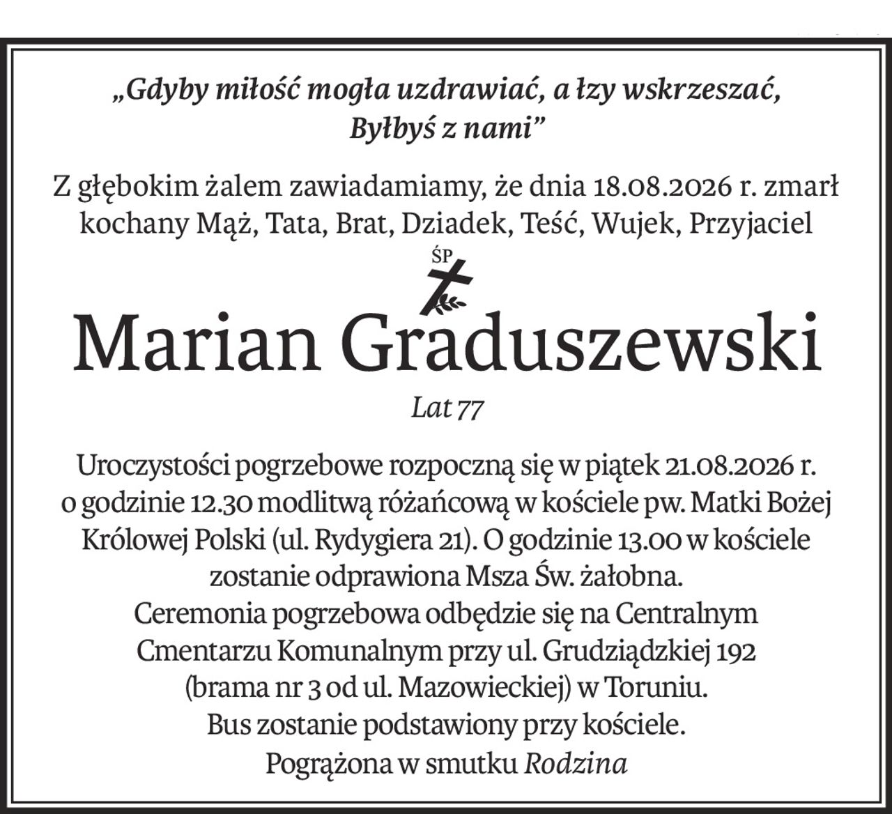 „Gdyby miłość mogła uzdrawiać, a łzy wskrzeszać,
Byłbyś z nami”
Z głębokim żalem zawiadamiamy, że dnia 18.08.2026 r. zmarł
kochany Mąż, Tata, Brat, Dziadek, Teść, Wujek, Przyjaciel
Marian Graduszewski
Lat 77
Uroczystości pogrzebowe rozpoczną się w piątek 21.08.2026 r.
o godzinie 12.30 modlitwą różańcową w kościele pw. Matki Bożej Królowej Polski (ul. Rydygiera 21). O godzinie 13.00 w kościele zostanie odprawiona Msza Św. żałobna.
Ceremonia pogrzebowa odbędzie się na Centralnym
Cmentarzu Komunalnym przy ul. Grudziądzkiej 192
(brama nr 3 od ul. Mazowieckiej) w Toruniu.
Bus zostanie podstawiony przy kościele.
Pogrążona w smutkuRodzina