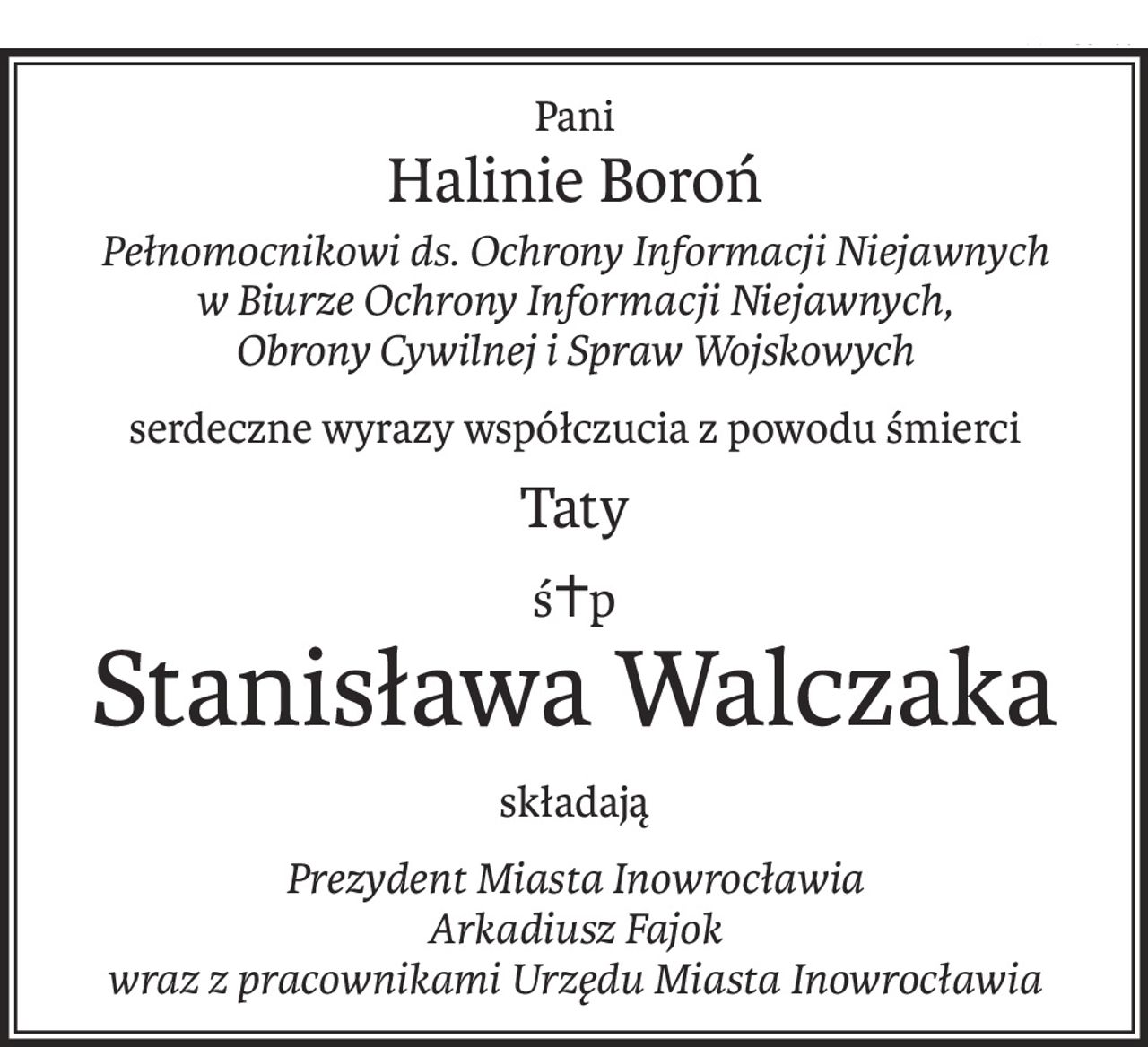 Pani
Halinie Boroń
Pełnomocnikowi ds. Ochrony Informacji Niejawnych w Biurze Ochrony Informacji Niejawnych, 
Obrony Cywilnej i Spraw Wojskowych
serdeczne wyrazy współczucia z powodu śmierci
Taty
ś+p
Stanisława Walczaka
składają
Prezydent Miasta Inowrocławia 
Arkadiusz Fajok 
wraz z pracownikami Urzędu Miasta Inowrocławia