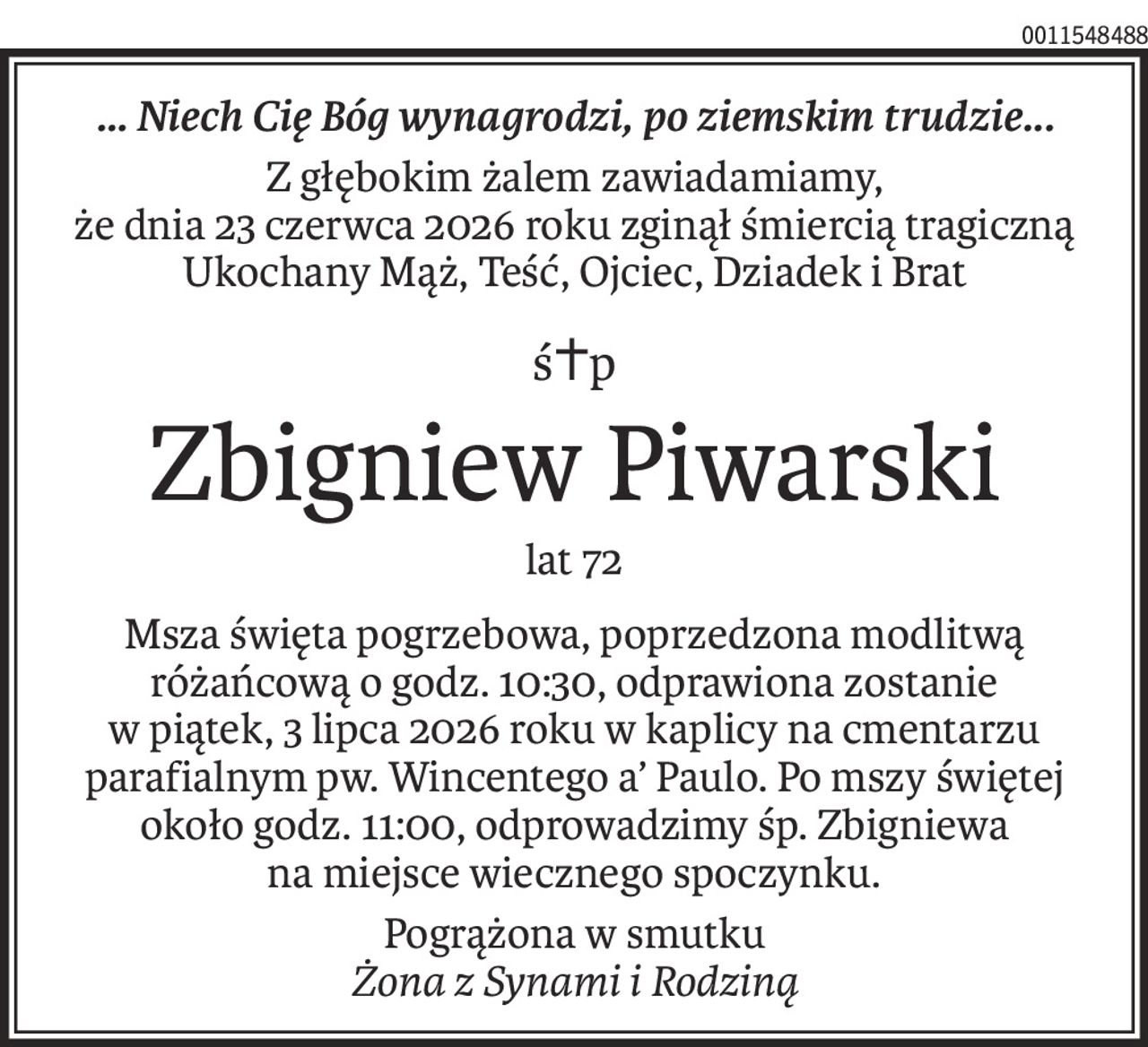 ... Niech Cię Bóg wynagrodzi, po ziemskim trudzie...
Z głębokim żalem zawiadamiamy,
że dnia 23 czerwca 2026 roku zginął śmiercią tragiczną Ukochany Mąż, Teść, Ojciec, Dziadek i Brat
ś+p
Zbigniew Piwarski
lat 72
Msza święta pogrzebowa, poprzedzona modlitwą różańcową o godz. 10:30, odprawiona zostanie
w piątek, 3 lipca 2026 roku w kaplicy na cmentarzu parafialnym pw. Wincentego a’ Paulo. Po mszy świętej
około godz. 11:00, odprowadzimy śp. Zbigniewa
na miejsce wiecznego spoczynku.
Pogrążona w smutku
Żona z Synami i Rodziną