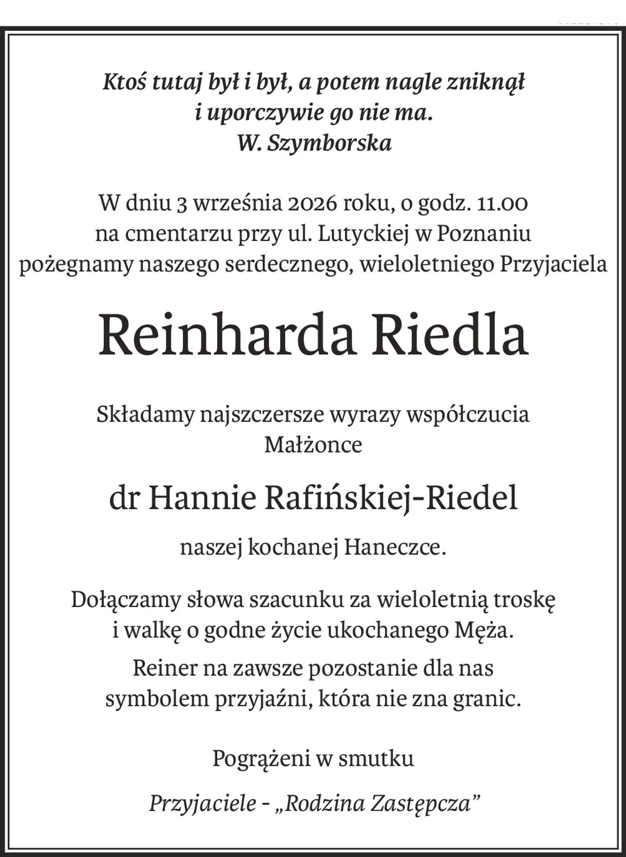 Ktoś tutaj był i był, a potem nagle zniknął
i uporczywie go nie ma.
W. Szymborska
W dniu 3 września 2026 roku, o godz. 11.00
na cmentarzu przy ul. Lutyckiej w Poznaniu
pożegnamy naszego serdecznego, wieloletniego Przyjaciela
Reinharda Riedla
Składamy najszczersze wyrazy współczucia
Małżonce
dr Hannie Rafińskiej-Riedel
naszej kochanej Haneczce.
Dołączamy słowa szacunku za wieloletnią troskę
i walkę o godne życie ukochanego Męża.
Reiner na zawsze pozostanie dla nas
symbolem przyjaźni, która nie zna granic.
Pogrążeni w smutku
Przyjaciele - „Rodzina Zastępcza”