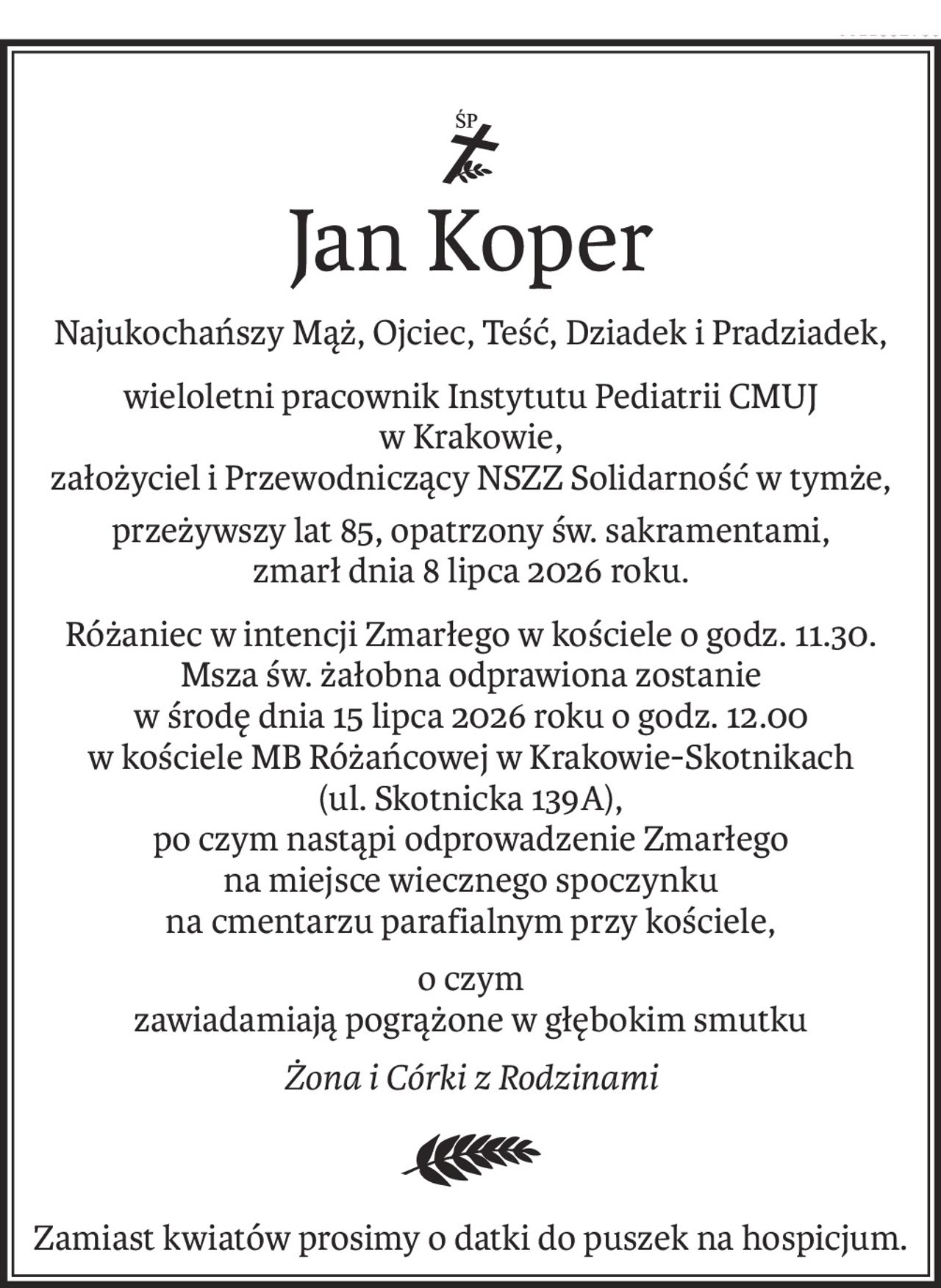 ś+p
Jan Koper
Najukochańszy Mąż, Ojciec, Teść, Dziadek i Pradziadek,
wieloletni pracownik Instytutu Pediatrii CMUJ 
w Krakowie,
założyciel i Przewodniczący NSZZ Solidarność w tymże,
przeżywszy lat 85, opatrzony św. sakramentami, 
zmarł dnia 8 lipca 2026 roku.
Różaniec w intencji Zmarłego w kościele o godz. 11.30. Msza św. żałobna odprawiona zostanie 
w środę dnia 15 lipca 2026 roku o godz. 12.00 
w kościele MB Różańcowej w Krakowie-Skotnikach (ul. Skotnicka 139A), 
po czym nastąpi odprowadzenie Zmarłego 
na miejsce wiecznego spoczynku 
na cmentarzu parafialnym przy kościele,
o czym 
zawiadamiają pogrążone w głębokim smutku
Żona i Córki z Rodzinami

Zamiast kwiatów prosimy o datki do puszek na hospicjum.
