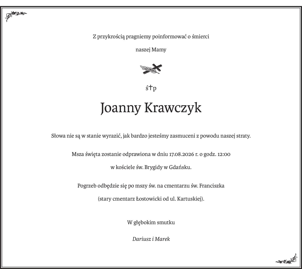 Z przykrością pragniemy poinformować o śmierci
naszej Mamy

ś+p
Joanny Krawczyk
Słowa nie są w stanie wyrazić, jak bardzo jesteśmy zasmuceni z powodu naszej straty.
Msza święta zostanie odprawiona w dniu 17.08.2026 r. o godz. 12:00
w kościele św. Brygidy w Gdańsku.
Pogrzeb odbędzie się po mszy św. na cmentarzu św. Franciszka
(stary cmentarz Łostowicki od ul. Kartuskiej).
W głębokim smutku
Dariusz i Marek