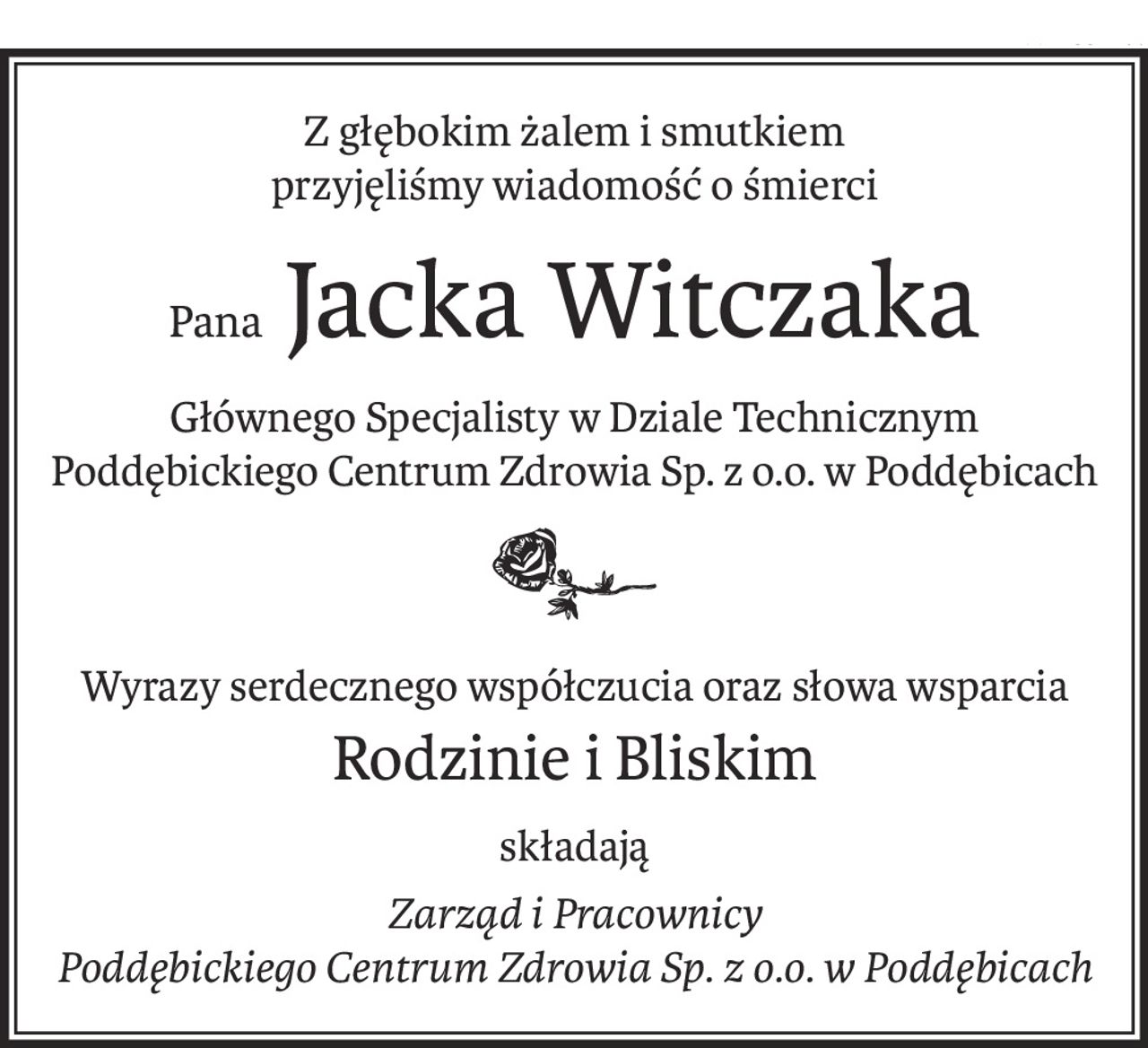 Z głębokim żalem i smutkiem
przyjęliśmy wiadomość o śmierci
Pana Jacka Witczaka
Głównego Specjalisty w Dziale Technicznym Poddębickiego Centrum Zdrowia Sp. z o.o. w Poddębicach

Wyrazy serdecznego współczucia oraz słowa wsparcia
Rodzinie i Bliskim
składają
Zarząd i Pracownicy 
Poddębickiego Centrum Zdrowia Sp. z o.o. w Poddębicach