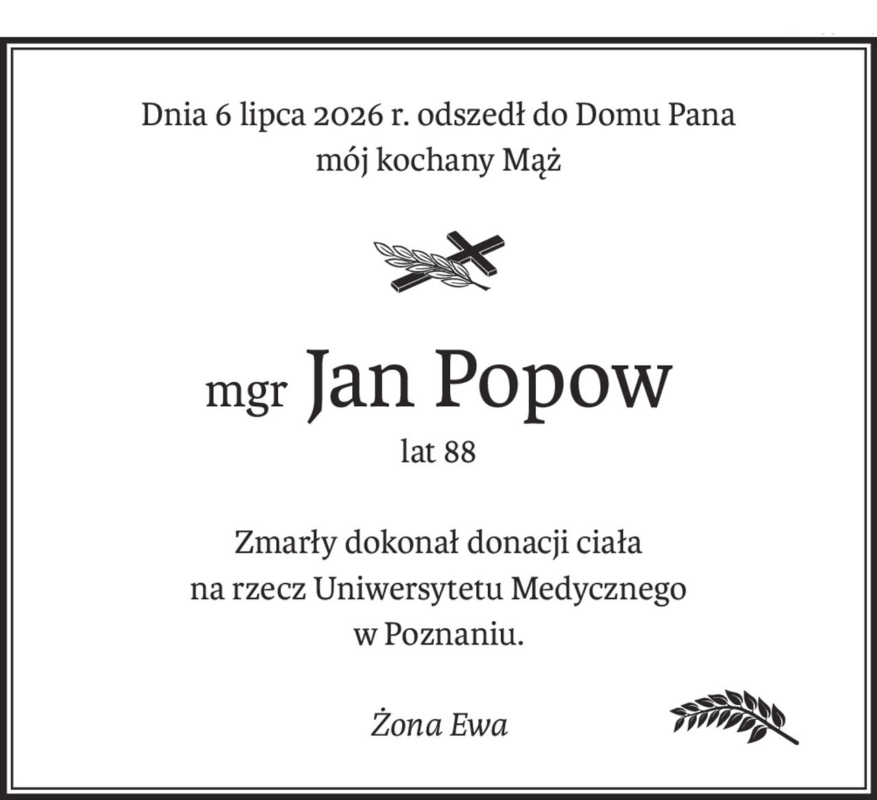 Dnia 6 lipca 2026 r. odszedł do Domu Pana
mój kochany Mąż
mgr Jan Popow
lat 88
Zmarły dokonał donacji ciała
na rzecz Uniwersytetu Medycznego
w Poznaniu.
Żona Ewa
