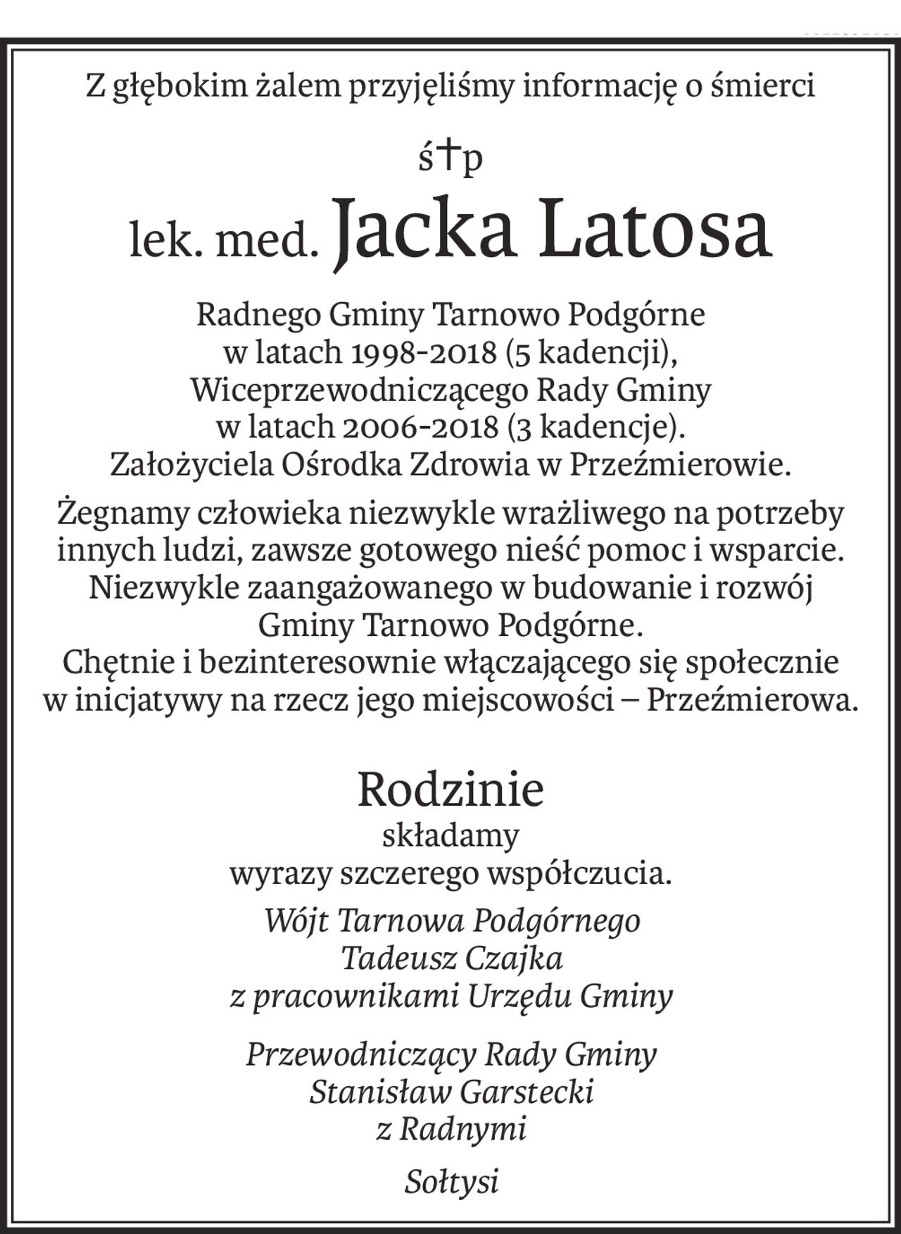 Z głębokim żalem przyjęliśmy informację o śmierci
ś+p
lek. med.Jacka Latosa
Radnego Gminy Tarnowo Podgórne
w latach 1998-2018 (5 kadencji),
Wiceprzewodniczącego Rady Gminy
w latach 2006-2018 (3 kadencje).
Założyciela Ośrodka Zdrowia w Przeźmierowie.
Żegnamy człowieka niezwykle wrażliwego na potrzeby innych ludzi, zawsze gotowego nieść pomoc i wsparcie. Niezwykle zaangażowanego w budowanie i rozwój 
Gminy Tarnowo Podgórne. 
Chętnie i bezinteresownie włączającego się społecznie 
w inicjatywy na rzecz jego miejscowości – Przeźmierowa.
Rodzinie
składamy
wyrazy szczerego współczucia.
Wójt Tarnowa Podgórnego
Tadeusz Czajka
z pracownikami Urzędu Gminy
Przewodniczący Rady Gminy
Stanisław Garstecki
z Radnymi
Sołtysi