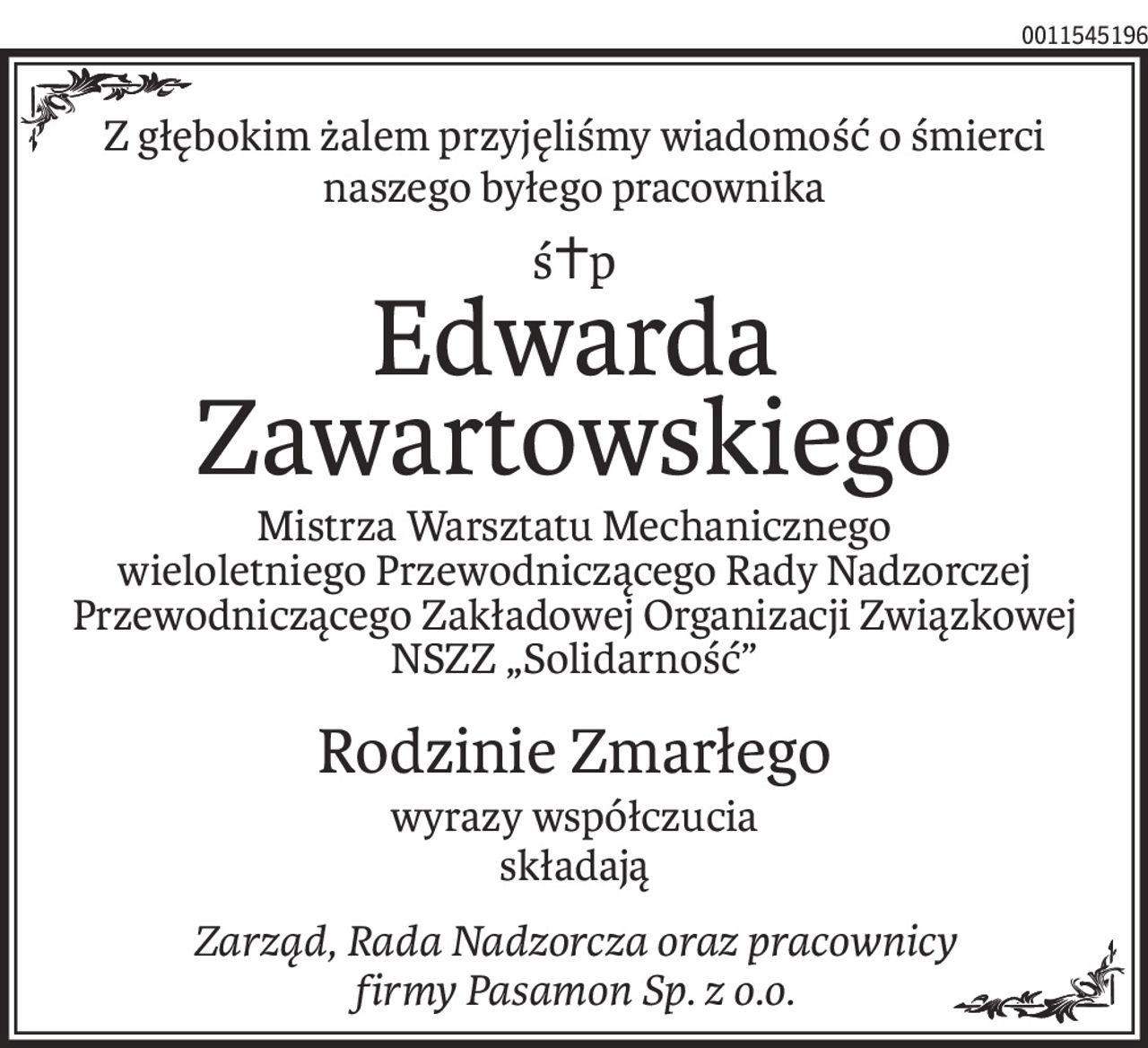 Z głębokim żalem przyjęliśmy wiadomość o śmierci
naszego byłego pracownika
ś+p
Edwarda
Zawartowskiego
Mistrza Warsztatu Mechanicznego
wieloletniego Przewodniczącego Rady Nadzorczej
Przewodniczącego Zakładowej Organizacji Związkowej NSZZ „Solidarność”
Rodzinie Zmarłego
wyrazy współczucia
składają
Zarząd, Rada Nadzorcza oraz pracownicy
firmy Pasamon Sp. z o.o.