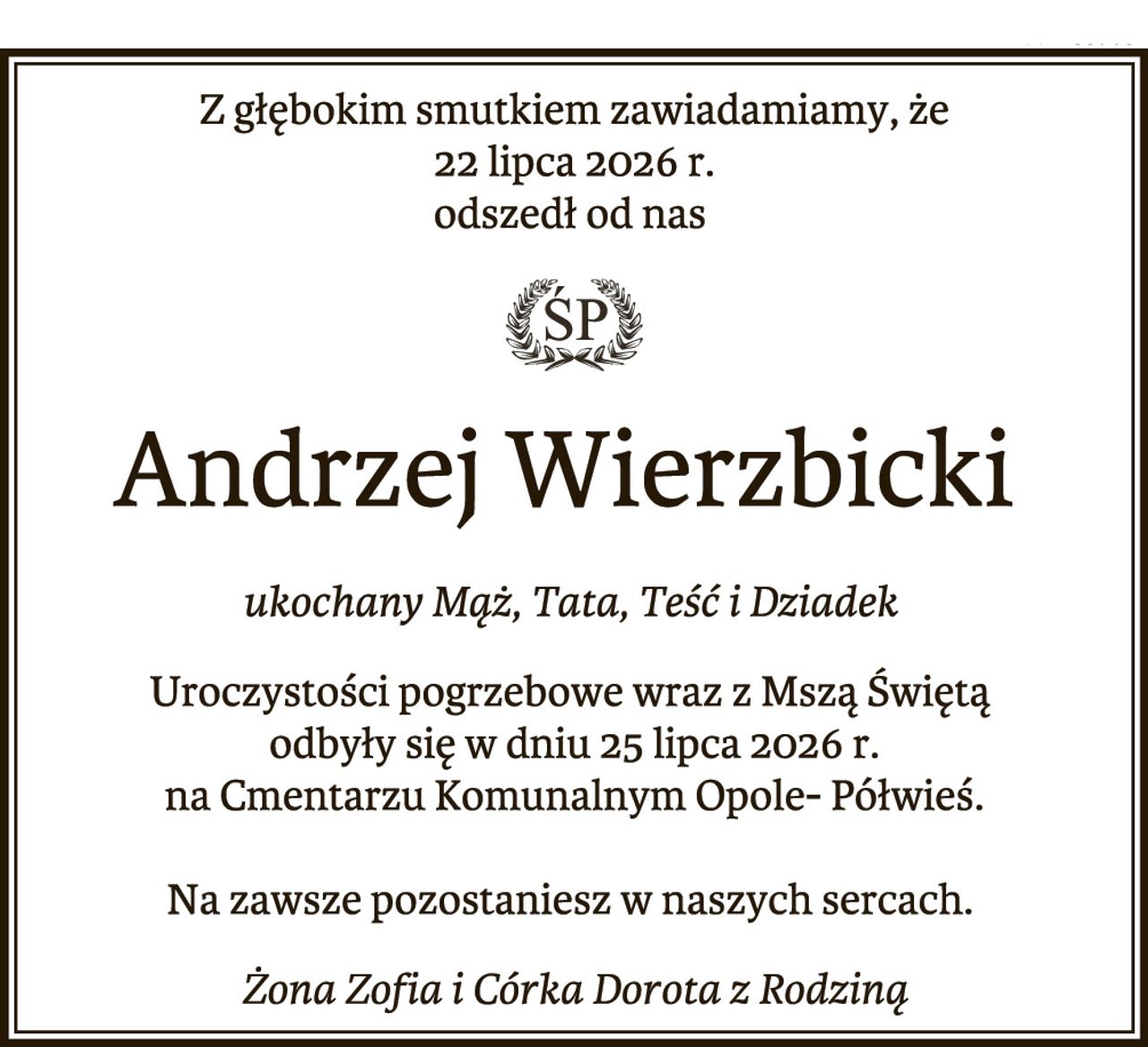 Z głębokim smutkiem zawiadamiamy, że
22 lipca 2026 r.
odszedł od nas
Andrzej Wierzbicki
ukochany Mąż, Tata, Teść i Dziadek
Uroczystości pogrzebowe wraz z Mszą Świętą
odbyły się w dniu 25 lipca 2026 r.
na Cmentarzu Komunalnym Opole- Półwieś.
Na zawsze pozostaniesz w naszych sercach.
Żona Zofia i Córka Dorota z Rodziną