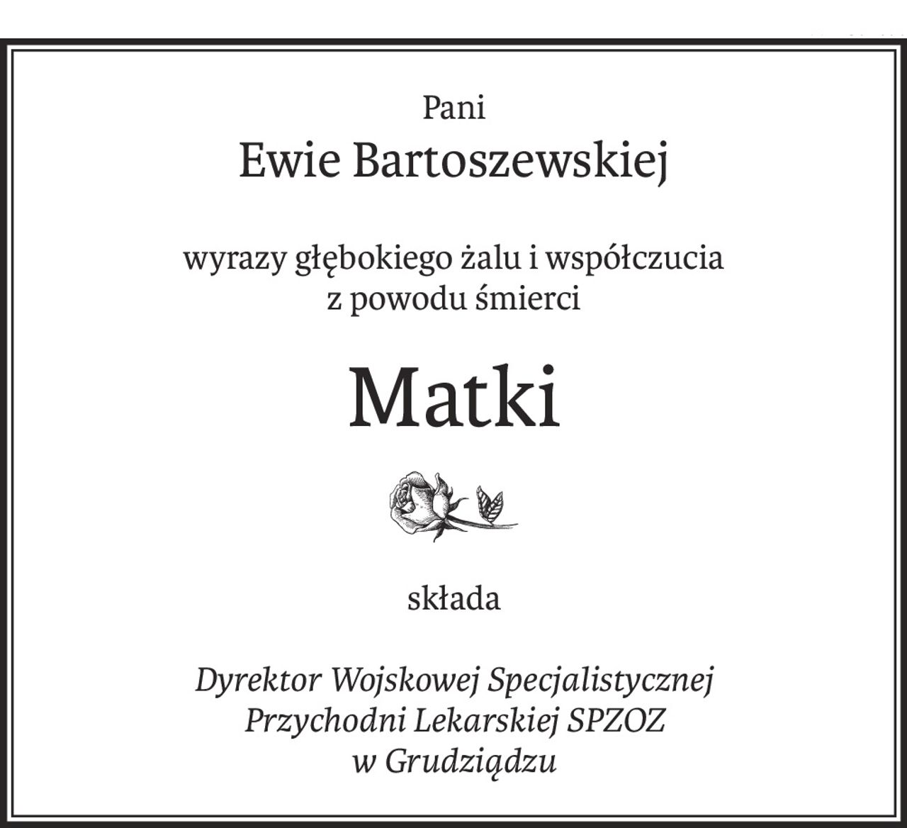 Pani
Ewie Bartoszewskiej
wyrazy głębokiego żalu i współczucia
z powodu śmierci
Matki
składa
Dyrektor Wojskowej Specjalistycznej
Przychodni Lekarskiej SPZOZ
w Grudziądzu