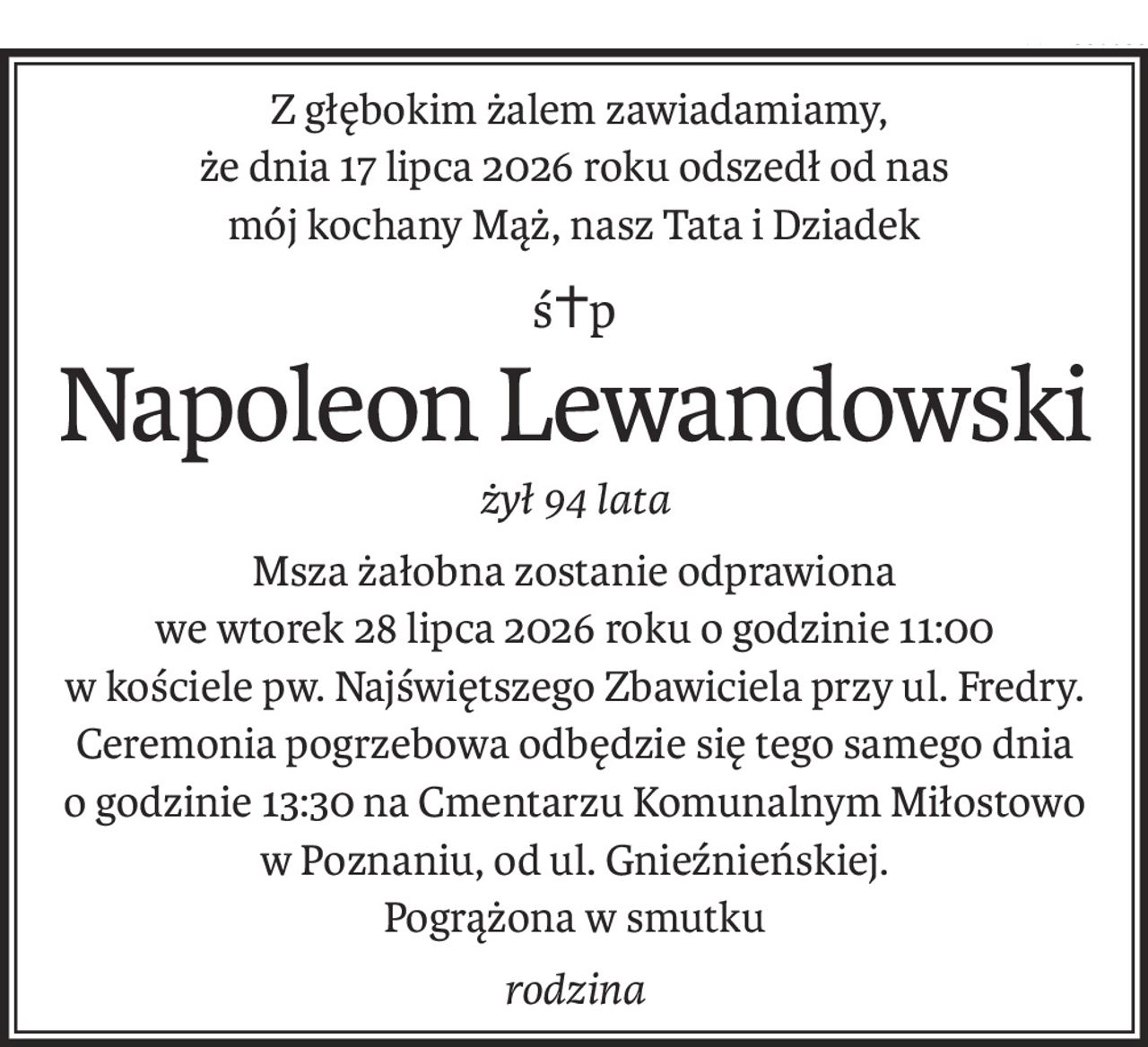 Z głębokim żalem zawiadamiamy,
że dnia 17 lipca 2026 roku odszedł od nas
mój kochany Mąż, nasz Tata i Dziadek
ś+p
Napoleon Lewandowski
żył 94 lata
Msza żałobna zostanie odprawiona
we wtorek 28 lipca 2026 roku o godzinie 11:00
w kościele pw. Najświętszego Zbawiciela przy ul. Fredry.
Ceremonia pogrzebowa odbędzie się tego samego dnia
o godzinie 13:30 na Cmentarzu Komunalnym Miłostowo
w Poznaniu, od ul. Gnieźnieńskiej.
Pogrążona w smutku
rodzina