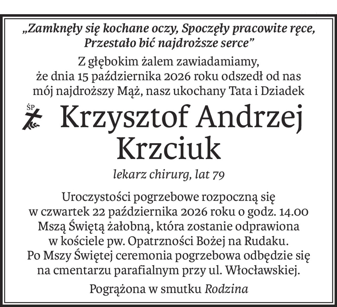 „Zamknęły się kochane oczy, Spoczęły pracowite ręce, Przestało bić najdroższe serce”
Z głębokim żalem zawiadamiamy,
że dnia 15 października 2026 roku odszedł od nas
mój najdroższy Mąż, nasz ukochany Tata i Dziadek
 Krzysztof Andrzej Krzciuk
lekarz chirurg, lat 79
Uroczystości pogrzebowe rozpoczną się
w czwartek 22 października 2026 roku o godz. 14.00
Mszą Świętą żałobną, która zostanie odprawiona
w kościele pw. Opatrzności Bożej na Rudaku.
Po Mszy Świętej ceremonia pogrzebowa odbędzie się
na cmentarzu parafialnym przy ul. Włocławskiej.
Pogrążona w smutkuRodzina