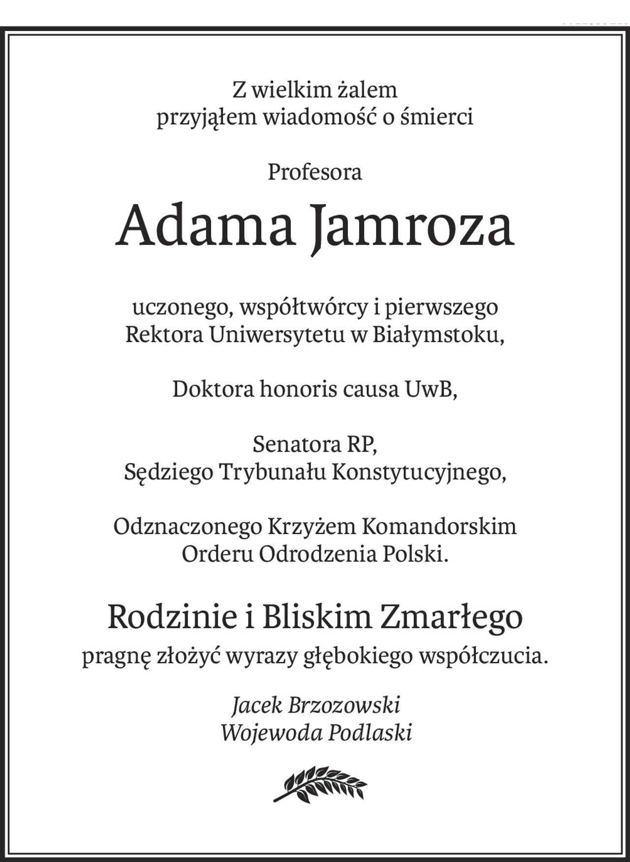 Z wielkim żalem
przyjąłem wiadomość o śmierci
Profesora
Adama Jamroza
uczonego, współtwórcy i pierwszego
Rektora Uniwersytetu w Białymstoku,
Doktora honoris causa UwB,
Senatora RP,
Sędziego Trybunału Konstytucyjnego,
Odznaczonego Krzyżem Komandorskim
Orderu Odrodzenia Polski.
Rodzinie i Bliskim Zmarłego
pragnę złożyć wyrazy głębokiego współczucia.
Jacek Brzozowski
Wojewoda Podlaski