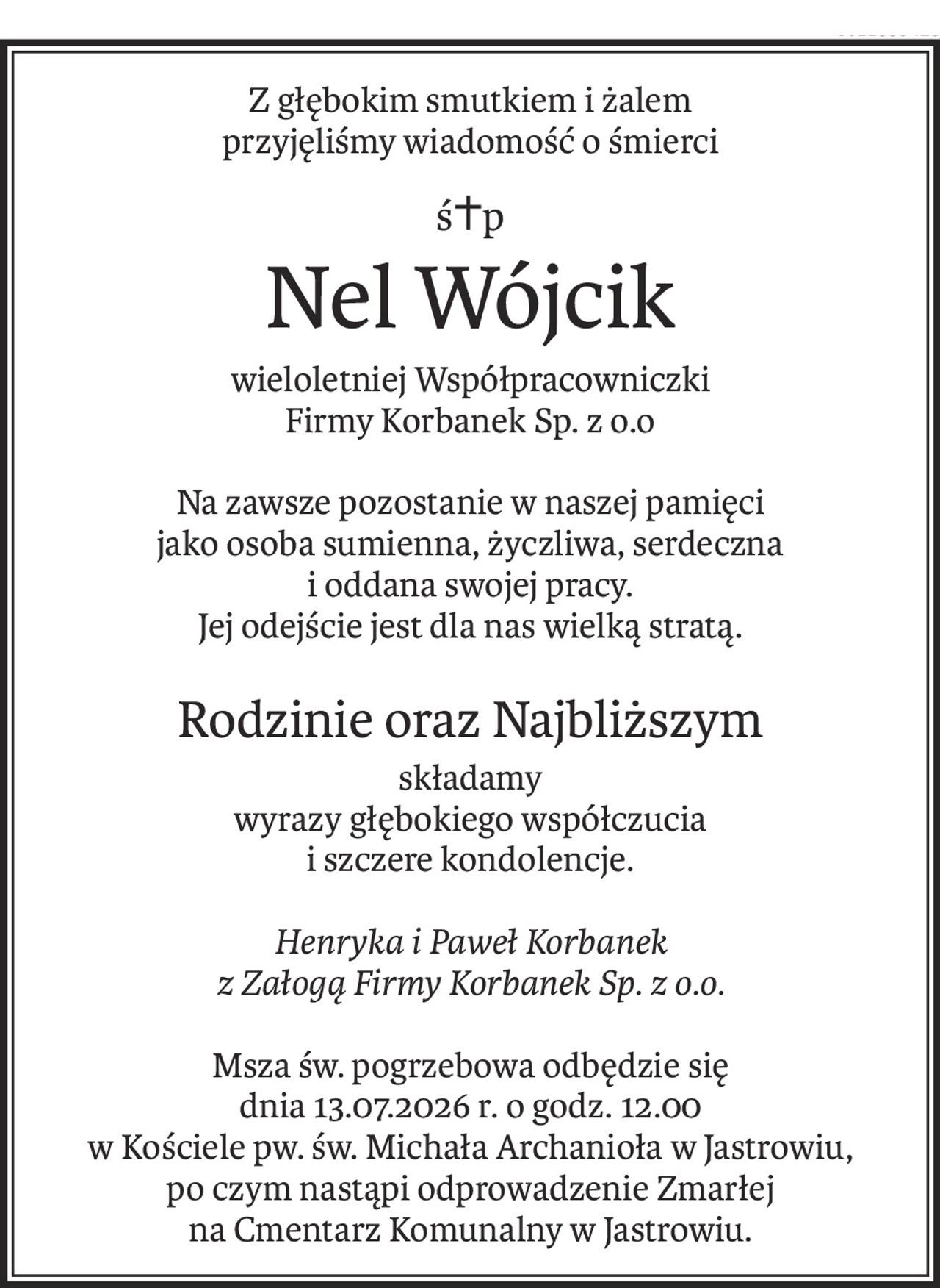 Z głębokim smutkiem i żalem
przyjęliśmy wiadomość o śmierci
ś+p
Nel Wójcik
wieloletniej Współpracowniczki
Firmy Korbanek Sp. z o.o

Na zawsze pozostanie w naszej pamięci
jako osoba sumienna, życzliwa, serdeczna
i oddana swojej pracy.
Jej odejście jest dla nas wielką stratą.
Rodzinie oraz Najbliższym
składamy
wyrazy głębokiego współczucia
i szczere kondolencje.

Henryka i Paweł Korbanek
z Załogą Firmy Korbanek Sp. z o.o.

Msza św. pogrzebowa odbędzie się
dnia 13.07.2026 r. o godz. 12.00
w Kościele pw. św. Michała Archanioła w Jastrowiu,
po czym nastąpi odprowadzenie Zmarłej
na Cmentarz Komunalny w Jastrowiu.