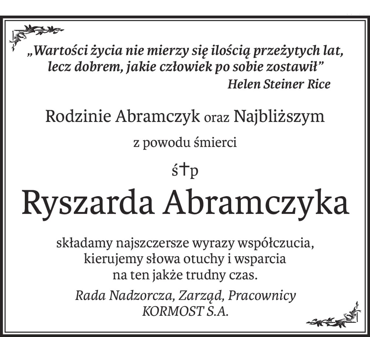 „Wartości życia nie mierzy się ilością przeżytych lat, 
lecz dobrem, jakie człowiek po sobie zostawił”
Helen Steiner Rice
Rodzinie Abramczykoraz Najbliższym
z powodu śmierci
ś+p
Ryszarda Abramczyka
składamy najszczersze wyrazy współczucia, 
kierujemy słowa otuchy i wsparcia 
na ten jakże trudny czas.
Rada Nadzorcza, Zarząd, Pracownicy 
KORMOST S.A.