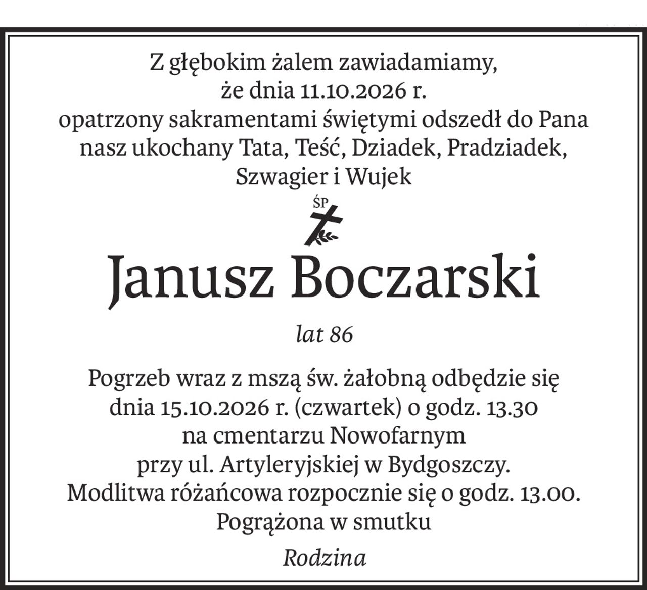Z głębokim żalem zawiadamiamy,
że dnia 11.10.2026 r.
opatrzony sakramentami świętymi odszedł do Pana
nasz ukochany Tata, Teść, Dziadek, Pradziadek,
Szwagier i Wujek
ś+p
Janusz Boczarski
lat 86
Pogrzeb wraz z mszą św. żałobną odbędzie się
dnia 15.10.2026 r. (czwartek) o godz. 13.30
na cmentarzu Nowofarnym
przy ul. Artyleryjskiej w Bydgoszczy.
Modlitwa różańcowa rozpocznie się o godz. 13.00. Pogrążona w smutku
Rodzina