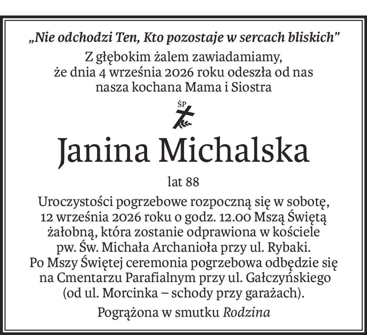 „Nie odchodzi Ten, Kto pozostaje w sercach bliskich”
Z głębokim żalem zawiadamiamy,
że dnia 4 września 2026 roku odeszła od nas
nasza kochana Mama i Siostra
ś+p
Janina Michalska
lat 88
Uroczystości pogrzebowe rozpoczną się w sobotę,
12 września 2026 roku o godz. 12.00 Mszą Świętą żałobną, która zostanie odprawiona w kościele
pw. Św. Michała Archanioła przy ul. Rybaki.
Po Mszy Świętej ceremonia pogrzebowa odbędzie się
 na Cmentarzu Parafialnym przy ul. Gałczyńskiego
(od ul. Morcinka – schody przy garażach).
Pogrążona w smutkuRodzina