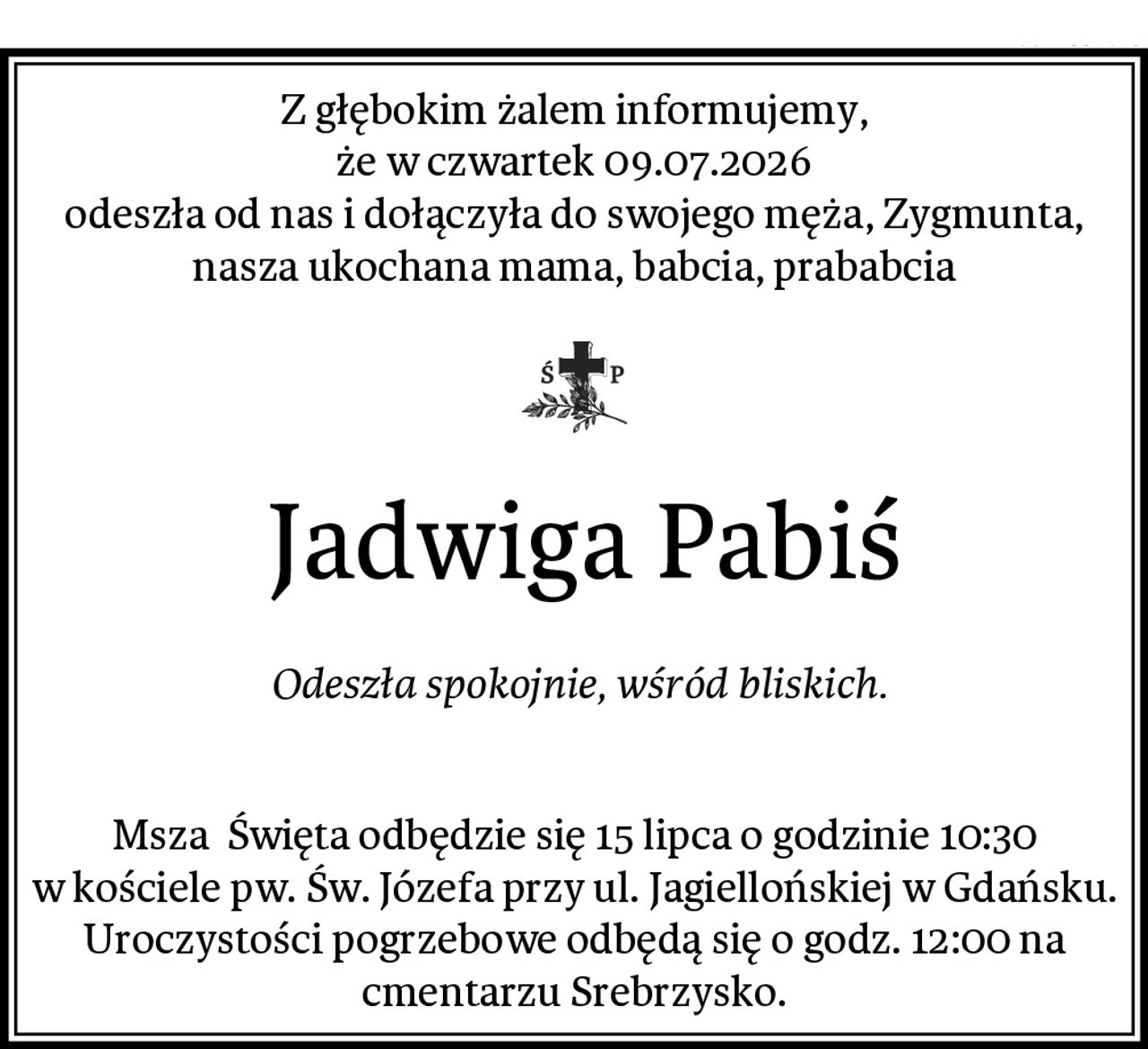 Z głębokim żalem informujemy,
że w czwartek 09.07.2026
odeszła od nas i dołączyła do swojego męża, Zygmunta, nasza ukochana mama, babcia, prababcia
 Jadwiga Pabiś
 Odeszła spokojnie, wśród bliskich.

Msza  Święta odbędzie się 15 lipca o godzinie 10:30 w kościele pw. Św. Józefa przy ul. Jagiellońskiej w Gdańsku.
Uroczystości pogrzebowe odbędą się o godz. 12:00 na cmentarzu Srebrzysko.