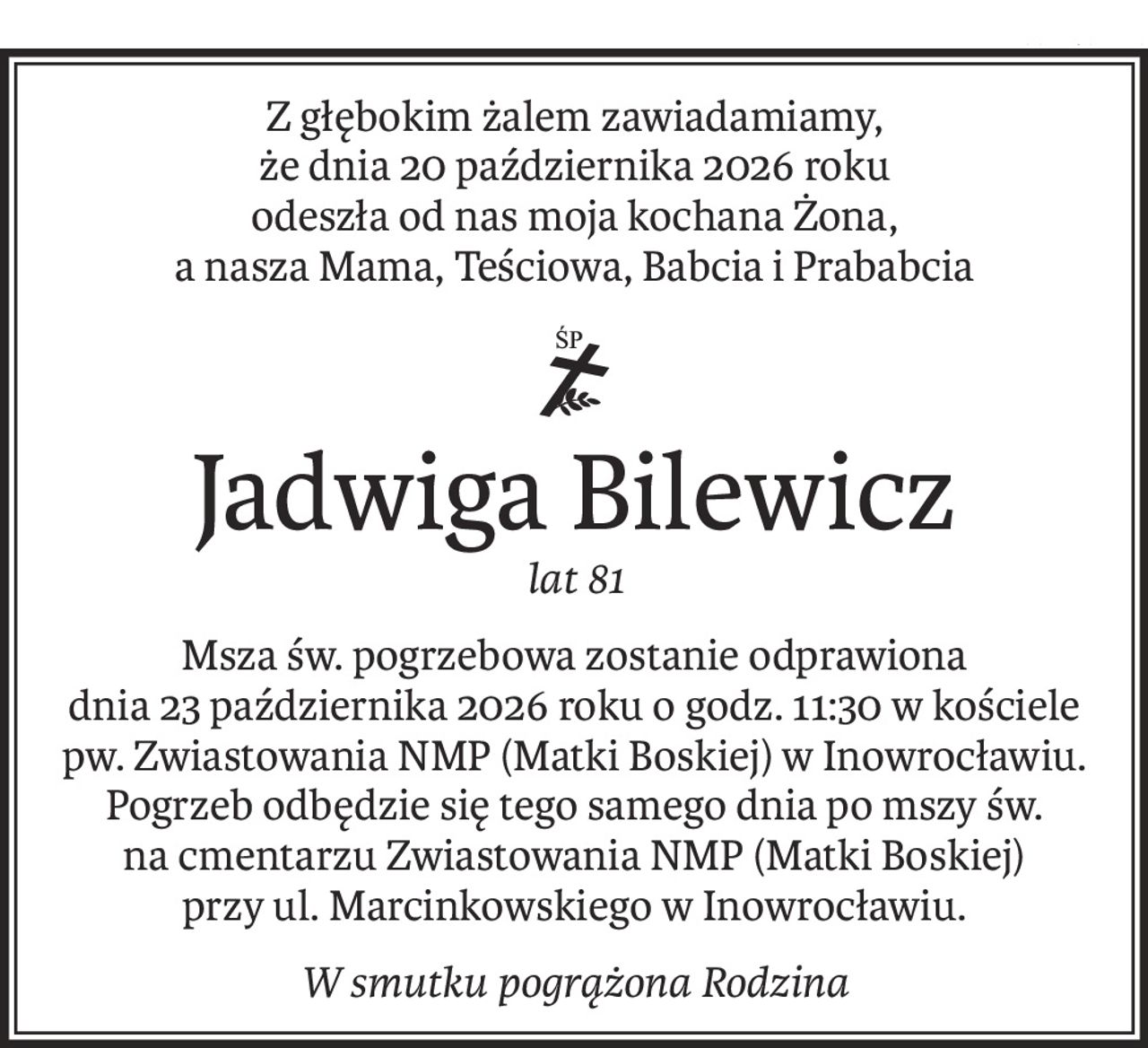 Z głębokim żalem zawiadamiamy, 
że dnia 20 października 2026 roku 
odeszła od nas moja kochana Żona, 
a nasza Mama, Teściowa, Babcia i Prababcia
ś+p
Jadwiga Bilewicz
lat 81
Msza św. pogrzebowa zostanie odprawiona 
dnia 23 października 2026 roku o godz. 11:30 w kościele pw. Zwiastowania NMP (Matki Boskiej) w Inowrocławiu. Pogrzeb odbędzie się tego samego dnia po mszy św. 
na cmentarzu Zwiastowania NMP (Matki Boskiej) 
przy ul. Marcinkowskiego w Inowrocławiu.
W smutku pogrążona Rodzina